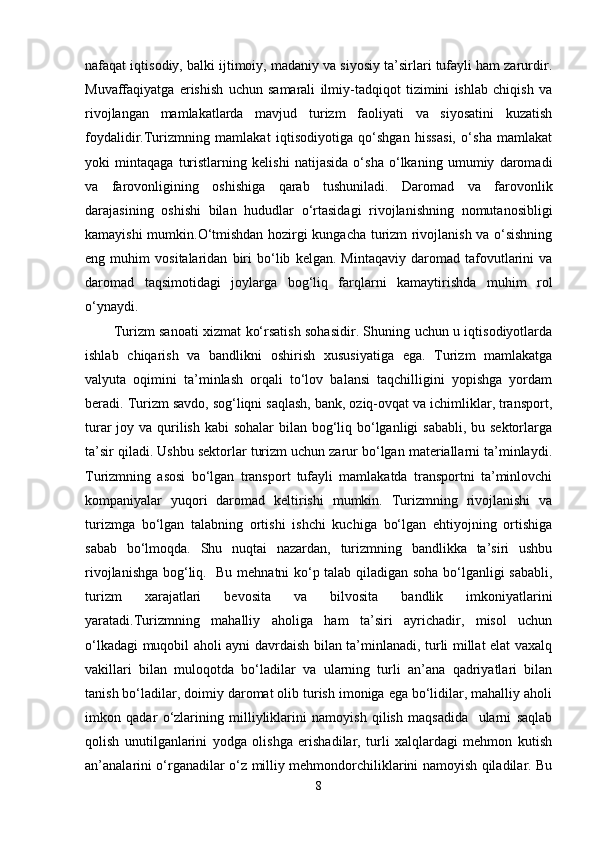 nafaqat iqtisodiy, balki ijtimoiy, madaniy va siyosiy ta’sirlari tufayli ham zarurdir.
Muvaffaqiyatga   erishish   uchun   samarali   ilmiy-tadqiqot   tizimini   ishlab   chiqish   va
rivojlangan   mamlakatlarda   mavjud   turizm   faoliyati   va   siyosatini   kuzatish
foydalidir.Turizmning   mamlakat   iqtisodiyotiga   qo‘shgan   hissasi,   o‘sha   mamlakat
yoki   mintaqaga   turistlarning   kelishi   natijasida   o‘sha   o‘lkaning   umumiy   daromadi
va   farovonligining   oshishiga   qarab   tushuniladi.   Daromad   va   farovonlik
darajasining   oshishi   bilan   hududlar   o‘rtasidagi   rivojlanishning   nomutanosibligi
kamayishi mumkin.O‘tmishdan hozirgi kungacha turizm rivojlanish va o‘sishning
eng   muhim   vositalaridan   biri   bo‘lib   kelgan.   Mintaqaviy   daromad   tafovutlarini   va
daromad   taqsimotidagi   joylarga   bog‘liq   farqlarni   kamaytirishda   muhim   rol
o‘ynaydi. 
Turizm sanoati xizmat ko‘rsatish sohasidir. Shuning uchun u iqtisodiyotlarda
ishlab   chiqarish   va   bandlikni   oshirish   xususiyatiga   ega.   Turizm   mamlakatga
valyuta   oqimini   ta’minlash   orqali   to‘lov   balansi   taqchilligini   yopishga   yordam
beradi. Turizm savdo, sog‘liqni saqlash, bank, oziq-ovqat va ichimliklar, transport,
turar  joy va qurilish kabi  sohalar bilan bog‘liq bo‘lganligi  sababli, bu sektorlarga
ta’sir qiladi. Ushbu sektorlar turizm uchun zarur bo‘lgan materiallarni ta’minlaydi.
Turizmning   asosi   bo‘lgan   transport   tufayli   mamlakatda   transportni   ta’minlovchi
kompaniyalar   yuqori   daromad   keltirishi   mumkin.   Turizmning   rivojlanishi   va
turizmga   bo‘lgan   talabning   ortishi   ishchi   kuchiga   bo‘lgan   ehtiyojning   ortishiga
sabab   bo‘lmoqda.   Shu   nuqtai   nazardan,   turizmning   bandlikka   ta’siri   ushbu
rivojlanishga bog‘liq.   Bu mehnatni ko‘p talab qiladigan soha bo‘lganligi sababli,
turizm   xarajatlari   bevosita   va   bilvosita   bandlik   imkoniyatlarini
yaratadi.Turizmning   mahalliy   aholiga   ham   ta’siri   ayrichadir,   misol   uchun
o‘lkadagi muqobil aholi ayni davrdaish bilan ta’minlanadi, turli millat elat vaxalq
vakillari   bilan   muloqotda   bo‘ladilar   va   ularning   turli   an’ana   qadriyatlari   bilan
tanish bo‘ladilar, doimiy daromat olib turish imoniga ega bo‘lidilar, mahalliy aholi
imkon   qadar   o‘zlarining   milliyliklarini   namoyish   qilish   maqsadida     ularni   saqlab
qolish   unutilganlarini   yodga   olishga   erishadilar,   turli   xalqlardagi   mehmon   kutish
an’analarini o‘rganadilar o‘z milliy mehmondorchiliklarini namoyish qiladilar. Bu
8 