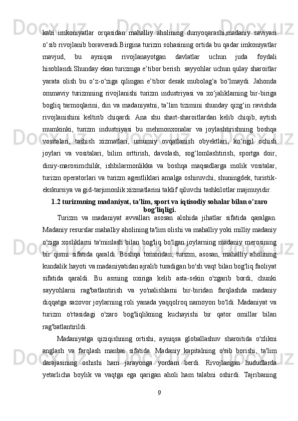 kabi   imkoniyatlar   orqasidan   mahalliy   aholining   dunyoqarashi,madaniy   saviyasi
o‘sib rivojlanib boraveradi.Birgina turizm sohasining ortida bu qadar imkoniyatlar
mavjud,   bu   ayniqsa   rivojlanayotgan   davlatlar   uchun   juda   foydali
hisoblandi.Shunday ekan turizmga e’tibor berish  sayyohlar uchun qulay sharoitlar
yarata   olish   bu   o‘z-o‘ziga   qilingan   e’tibor   desak   mubolag‘a   bo‘lmaydi.   Jahonda
ommaviy   turizmning   rivojlanishi   turizm   industriyasi   va   xo‘jaliklaming   bir-biriga
bogliq tarmoqlarini,  din va  madaniyatni, ta’lim  tizimini   shunday  qizg‘in  ravishda
rivojlanishini   keltirib   chiqardi.   Ana   shu   shart-sharoitlardan   kelib   chiqib,   aytish
mumkinki,   turizm   industriyasi   bu   mehmonxonalar   va   joylashtirishning   boshqa
vositalari,   tashish   xizmatlari,   umumiy   ovqatlanish   obyektlari,   ko‘ngil   ochish
joylari   va   vositalari,   bilim   orttirish,   davolash,   sog‘lomlashtirish,   sportga   doir,
diniy-marosimchilik,   ishbilarmonlikka   va   boshqa   maqsadlarga   molik   vositalar,
turizm operatorlari va turizm agentliklari amalga oshiruvchi, shuningdek, turistik-
ekskursiya va gid-tarjimonlik xizmatlarini taklif qiluvchi tashkilotlar majmuyidir. 
1.2 turizmning madaniyat, ta’lim, sport va iqtisodiy sohalar bilan o’zaro
bog’liqligi.
Turizm   va   madaniyat   avvallari   asosan   alohida   jihatlar   sifatida   qaralgan.
Madaniy resurslar mahalliy aholining ta'lim olishi va mahalliy yoki milliy madaniy
o'ziga   xosliklarni   ta'minlash   bilan   bog'liq   bo'lgan   joylarning   madaniy   merosining
bir   qismi   sifatida   qaraldi.   Boshqa   tomondan,   turizm,   asosan,   mahalliy   aholining
kundalik hayoti va madaniyatidan ajralib turadigan bo'sh vaqt bilan bog'liq faoliyat
sifatida   qaraldi.   Bu   asrning   oxiriga   kelib   asta-sekin   o'zgarib   bordi,   chunki
sayyohlarni   rag'batlantirish   va   yo'nalishlarni   bir-biridan   farqlashda   madaniy
diqqatga sazovor joylarning roli yanada yaqqolroq namoyon bo'ldi. Madaniyat va
turizm   o'rtasidagi   o'zaro   bog'liqlikning   kuchayishi   bir   qator   omillar   bilan
rag'batlantirildi.
Madaniyatga   qiziqishning   ortishi,   ayniqsa   globallashuv   sharoitida   o'zlikni
anglash   va   farqlash   manbai   sifatida.   Madaniy   kapitalning   o'sib   borishi,   ta'lim
darajasining   oshishi   ham   jarayonga   yordam   berdi.   Rivojlangan   hududlarda
yetarlicha   boylik   va   vaqtga   ega   qarigan   aholi   ham   talabni   oshirdi.   Tajribaning
9