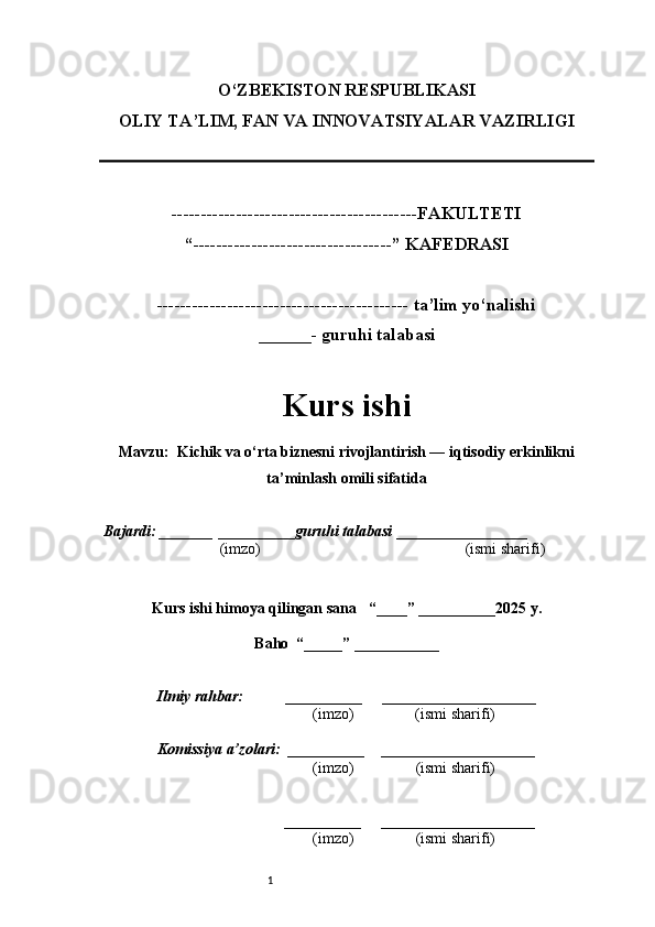 1O‘ZBEKISTON RESPUBLIKASI
OLIY TA’LIM, FAN VA INNOVATSIYALAR VAZIRLI GI
------------------------------------------FAKULTETI
“----------------------------------” KAFEDRASI
------------------------------------------- ta’lim yo‘nalishi 
______- guruhi talabasi
Kurs ishi 
Mavzu :  Kichik va o‘rta biznesni rivojlantirish — iqtisodiy erkinlikni
ta’minlash omili sifatida
  Bajardi: _______  ____ _____ _ guruhi talabasi  ______ ___ ________
  (imzo)                                                       (ismi sharifi)
  
Kurs ishi himoya qilingan sana     “____” __ ___ _____20 25  y.
Baho  “_____” ____ __ _____
      Ilmiy rahbar:           __________      ____________________ 
                (imzo)                (ismi sharifi)
     Komissiya a’zolari:   __________     ____________________ 
                (imzo)                  (ismi sharifi)
                                       __________      ____________________ 
                 (imzo)                  (ismi sharifi) 