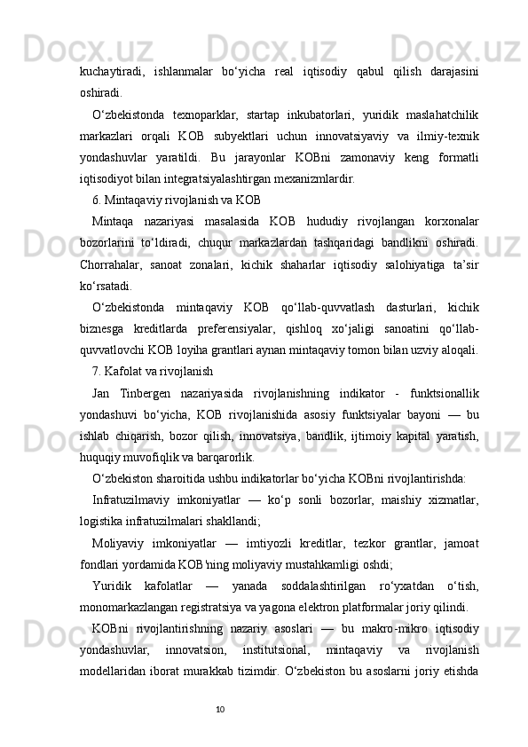 10kuchaytiradi,   ishlanmalar   bo‘yicha   real   iqtisodiy   qabul   qilish   darajasini
oshiradi.
O‘zbekistonda   texnoparklar,   startap   inkubatorlari,   yuridik   maslahatchilik
markazlari   orqali   KOB   subyektlari   uchun   innovatsiyaviy   va   ilmiy-texnik
yondashuvlar   yaratildi.   Bu   jarayonlar   KOBni   zamonaviy   keng   formatli
iqtisodiyot bilan integratsiyalashtirgan mexanizmlardir.
6. Mintaqaviy rivojlanish va KOB
Mintaqa   nazariyasi   masalasida   KOB   hududiy   rivojlangan   korxonalar
bozorlarini   to‘ldiradi,   chuqur   markazlardan   tashqaridagi   bandlikni   oshiradi.
Chorrahalar,   sanoat   zonalari,   kichik   shaharlar   iqtisodiy   salohiyatiga   ta’sir
ko‘rsatadi.
O‘zbekistonda   mintaqaviy   KOB   qo‘llab-quvvatlash   dasturlari,   kichik
biznesga   kreditlarda   preferensiyalar,   qishloq   xo‘jaligi   sanoatini   qo‘llab-
quvvatlovchi KOB loyiha grantlari aynan mintaqaviy tomon bilan uzviy aloqali.
7. Kafolat va rivojlanish
Jan   Tinbergen   nazariyasida   rivojlanishning   indikator   -   funktsionallik
yondashuvi   bo‘yicha,   KOB   rivojlanishida   asosiy   funktsiyalar   bayoni   —   bu
ishlab   chiqarish,   bozor   qilish,   innovatsiya,   bandlik,   ijtimoiy   kapital   yaratish,
huquqiy muvofiqlik va barqarorlik.
O‘zbekiston sharoitida ushbu indikatorlar bo‘yicha KOBni rivojlantirishda:
Infratuzilmaviy   imkoniyatlar   —   ko‘p   sonli   bozorlar,   maishiy   xizmatlar,
logistika infratuzilmalari shakllandi;
Moliyaviy   imkoniyatlar   —   imtiyozli   kreditlar,   tezkor   grantlar,   jamoat
fondlari yordamida KOB'ning moliyaviy mustahkamligi oshdi;
Yuridik   kafolatlar   —   yanada   soddalashtirilgan   ro‘yxatdan   o‘tish,
monomarkazlangan registratsiya va yagona elektron platformalar joriy qilindi.
KOBni   rivojlantirishning   nazariy   asoslari   —   bu   makro - mikro   iqtisodiy
yondashuvlar,   innovatsion,   institutsional,   mintaqaviy   va   rivojlanish
modellaridan   iborat   murakkab   tizimdir.   O‘zbekiston   bu   asoslarni   joriy   etishda 