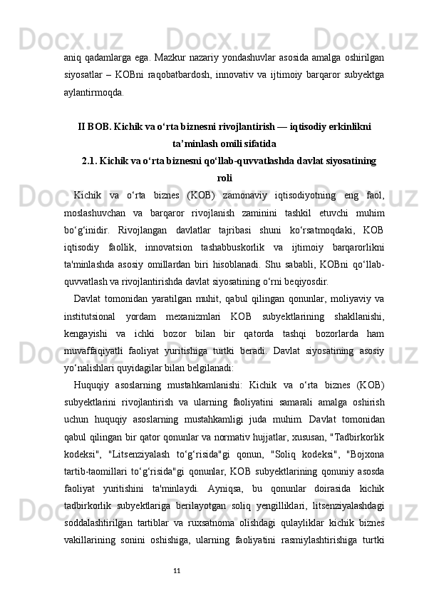 11aniq qadamlarga  ega.  Mazkur   nazariy yondashuvlar  asosida   amalga  oshirilgan
siyosatlar   –   KOBni   raqobatbardosh,   innovativ   va   ijtimoiy   barqaror   subyektga
aylantirmoqda.
II BOB. Kichik va o‘rta biznesni rivojlantirish — iqtisodiy erkinlikni
ta’minlash omili sifatida
2.1. Kichik va o‘rta biznesni qo‘llab-quvvatlashda davlat siyosatining
roli
Kichik   va   o‘rta   biznes   (KOB)   zamonaviy   iqtisodiyotning   eng   faol,
moslashuvchan   va   barqaror   rivojlanish   zaminini   tashkil   etuvchi   muhim
bo‘g‘inidir.   Rivojlangan   davlatlar   tajribasi   shuni   ko‘rsatmoqdaki,   KOB
iqtisodiy   faollik,   innovatsion   tashabbuskorlik   va   ijtimoiy   barqarorlikni
ta'minlashda   asosiy   omillardan   biri   hisoblanadi.   Shu   sababli,   KOBni   qo‘llab-
quvvatlash va rivojlantirishda davlat siyosatining o‘rni beqiyosdir.
Davlat   tomonidan   yaratilgan   muhit,   qabul   qilingan   qonunlar,   moliyaviy   va
institutsional   yordam   mexanizmlari   KOB   subyektlarining   shakllanishi,
kengayishi   va   ichki   bozor   bilan   bir   qatorda   tashqi   bozorlarda   ham
muvaffaqiyatli   faoliyat   yuritishiga   turtki   beradi.   Davlat   siyosatining   asosiy
yo‘nalishlari quyidagilar bilan belgilanadi:
Huquqiy   asoslarning   mustahkamlanishi:   Kichik   va   o‘rta   biznes   (KOB)
subyektlarini   rivojlantirish   va   ularning   faoliyatini   samarali   amalga   oshirish
uchun   huquqiy   asoslarning   mustahkamligi   juda   muhim.   Davlat   tomonidan
qabul qilingan bir qator qonunlar va normativ hujjatlar, xususan, "Tadbirkorlik
kodeksi",   "Litsenziyalash   to‘g‘risida"gi   qonun,   "Soliq   kodeksi",   "Bojxona
tartib-taomillari   to‘g‘risida"gi   qonunlar,   KOB   subyektlarining   qonuniy   asosda
faoliyat   yuritishini   ta'minlaydi.   Ayniqsa,   bu   qonunlar   doirasida   kichik
tadbirkorlik   subyektlariga   berilayotgan   soliq   yengilliklari,   litsenziyalashdagi
soddalashtirilgan   tartiblar   va   ruxsatnoma   olishdagi   qulayliklar   kichik   biznes
vakillarining   sonini   oshishiga,   ularning   faoliyatini   rasmiylashtirishiga   turtki 