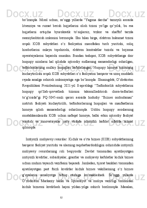 12bo‘lmoqda.   Misol   uchun,   so‘nggi   yillarda   “Yagona   darcha”   tamoyili   asosida
litsenziya   va   ruxsat   berish   hujjatlarini   olish   tizimi   yo‘lga   qo‘yildi,   bu   esa
hujjatlarni   ortiqcha   byurokratik   to‘siqlarsiz,   tezkor   va   shaffof   tarzda
rasmiylashtirish   imkonini   bermoqda.   Shu   bilan   birga,   elektron   hukumat   tizimi
orqali   KOB   subyektlari   o‘z   faoliyatini   masofadan   turib   yuritishi,   soliq
hisobotlarini   onlayn   topshirishi,   elektron   kontraktlar   tuzishi   va   bojxona
operatsiyalarini   bajarishi   mumkin.   Bundan   tashqari,   KOB   subyektlariga   doir
huquqiy   nizolarni   hal   qilishda   iqtisodiy   sudlarning   samaradorligi   oshirilgan,
tadbirkorlarning   mulkiy   huquqlari   kafolatlangan.   Huquqiy   himoya   tizimining
kuchaytirilishi orqali KOB subyektlari o‘z faoliyatini barqaror va uzoq muddatli
rejada  amalga  oshirish  imkoniyatiga ega  bo‘lmoqda. Shuningdek,  O‘zbekiston
Respublikasi   Prezidentining   2021-yil   8-apreldagi   “Tadbirkorlik   subyektlarini
huquqiy   qo‘llab-quvvatlash   tizimini   takomillashtirish   chora-tadbirlari
to‘g‘risida”gi   PQ-5045-sonli   qarori   asosida   hududiy   “Biznes   ombudsman”
instituti   faoliyati   kuchaytirilib,   tadbirkorlarning   huquqlari   va   manfaatlarini
himoya   qilish   samaradorligi   oshirilmoqda.   Ushbu   huquqiy   asoslarning
mustahkamlanishi   KOB   uchun   nafaqat   himoya,   balki   erkin   iqtisodiy   faoliyat
yuritish   va   innovatsiyalar   joriy   etishda   ishonchli   kafolat   sifatida   xizmat
qilmoqda.
Imtiyozli moliyaviy resurslar: Kichik va o‘rta biznes (KOB) subyektlarining
barqaror faoliyat yuritishi va ularning raqobatbardoshligini oshirishda imtiyozli
moliyaviy   resurslarning   roli   beqiyosdir.   Davlat   tomonidan   ajratilayotgan
imtiyozli  kreditlar, subsidiyalar, grantlar  va moliyaviy kafolatlar  kichik biznes
uchun muhim tayanch vazifasini bajaradi. Jumladan, tijorat banklari tomonidan
ajratilayotgan   past   foizli   kreditlar   kichik   biznes   vakillarining   o‘z   biznes
g‘oyalarini   amaliyotga   tatbiq   etishiga   ko‘maklashadi.   So‘nggi   yillarda
O‘zbekiston   Markaziy   banki   va   Iqtisodiyot   va   moliya   vazirligi   tomonidan
kichik   biznesni   kreditlash   hajmi   yildan-yilga   oshirib   borilmoqda.   Masalan, 