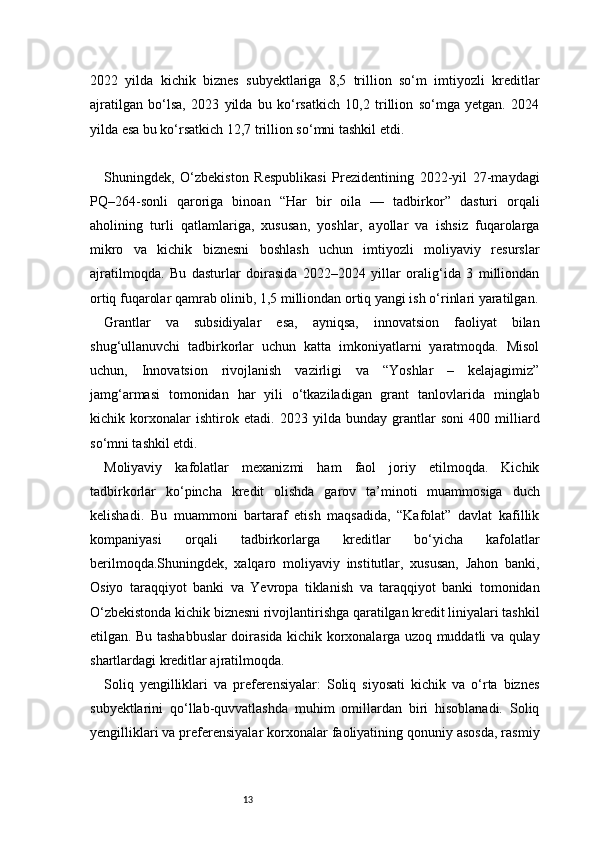 132022   yilda   kichik   biznes   subyektlariga   8,5   trillion   so‘m   imtiyozli   kreditlar
ajratilgan   bo‘lsa,   2023   yilda   bu   ko‘rsatkich   10,2   trillion   so‘mga   yetgan.   2024
yilda esa bu ko‘rsatkich 12,7 trillion so‘mni tashkil etdi.
Shuningdek,   O‘zbekiston   Respublikasi   Prezidentining   2022-yil   27-maydagi
PQ–264-sonli   qaroriga   binoan   “Har   bir   oila   —   tadbirkor”   dasturi   orqali
aholining   turli   qatlamlariga,   xususan,   yoshlar,   ayollar   va   ishsiz   fuqarolarga
mikro   va   kichik   biznesni   boshlash   uchun   imtiyozli   moliyaviy   resurslar
ajratilmoqda.   Bu   dasturlar   doirasida   2022–2024   yillar   oralig‘ida   3   milliondan
ortiq fuqarolar qamrab olinib, 1,5 milliondan ortiq yangi ish o‘rinlari yaratilgan.
Grantlar   va   subsidiyalar   esa,   ayniqsa,   innovatsion   faoliyat   bilan
shug‘ullanuvchi   tadbirkorlar   uchun   katta   imkoniyatlarni   yaratmoqda.   Misol
uchun,   Innovatsion   rivojlanish   vazirligi   va   “Yoshlar   –   kelajagimiz”
jamg‘armasi   tomonidan   har   yili   o‘tkaziladigan   grant   tanlovlarida   minglab
kichik   korxonalar   ishtirok   etadi.   2023   yilda   bunday   grantlar   soni   400   milliard
so‘mni tashkil etdi.
Moliyaviy   kafolatlar   mexanizmi   ham   faol   joriy   etilmoqda.   Kichik
tadbirkorlar   ko‘pincha   kredit   olishda   garov   ta’minoti   muammosiga   duch
kelishadi.   Bu   muammoni   bartaraf   etish   maqsadida,   “Kafolat”   davlat   kafillik
kompaniyasi   orqali   tadbirkorlarga   kreditlar   bo‘yicha   kafolatlar
berilmoqda.Shuningdek,   xalqaro   moliyaviy   institutlar,   xususan,   Jahon   banki,
Osiyo   taraqqiyot   banki   va   Yevropa   tiklanish   va   taraqqiyot   banki   tomonidan
O‘zbekistonda kichik biznesni rivojlantirishga qaratilgan kredit liniyalari tashkil
etilgan. Bu tashabbuslar doirasida kichik korxonalarga uzoq muddatli va qulay
shartlardagi kreditlar ajratilmoqda.
Soliq   yengilliklari   va   preferensiyalar:   Soliq   siyosati   kichik   va   o‘rta   biznes
subyektlarini   qo‘llab-quvvatlashda   muhim   omillardan   biri   hisoblanadi.   Soliq
yengilliklari va preferensiyalar korxonalar faoliyatining qonuniy asosda, rasmiy