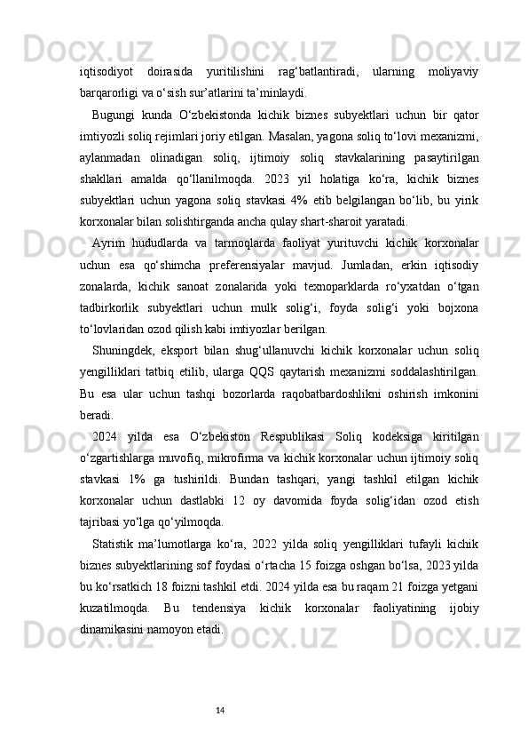 14iqtisodiyot   doirasida   yuritilishini   rag‘batlantiradi,   ularning   moliyaviy
barqarorligi va o‘sish sur’atlarini ta’minlaydi.
Bugungi   kunda   O‘zbekistonda   kichik   biznes   subyektlari   uchun   bir   qator
imtiyozli soliq rejimlari joriy etilgan. Masalan, yagona soliq to‘lovi mexanizmi,
aylanmadan   olinadigan   soliq,   ijtimoiy   soliq   stavkalarining   pasaytirilgan
shakllari   amalda   qo‘llanilmoqda.   2023   yil   holatiga   ko‘ra,   kichik   biznes
subyektlari   uchun   yagona   soliq   stavkasi   4%   etib   belgilangan   bo‘lib,   bu   yirik
korxonalar bilan solishtirganda ancha qulay shart-sharoit yaratadi.
Ayrim   hududlarda   va   tarmoqlarda   faoliyat   yurituvchi   kichik   korxonalar
uchun   esa   qo‘shimcha   preferensiyalar   mavjud.   Jumladan,   erkin   iqtisodiy
zonalarda,   kichik   sanoat   zonalarida   yoki   texnoparklarda   ro‘yxatdan   o‘tgan
tadbirkorlik   subyektlari   uchun   mulk   solig‘i,   foyda   solig‘i   yoki   bojxona
to‘lovlaridan ozod qilish kabi imtiyozlar berilgan.
Shuningdek,   eksport   bilan   shug‘ullanuvchi   kichik   korxonalar   uchun   soliq
yengilliklari   tatbiq   etilib,   ularga   QQS   qaytarish   mexanizmi   soddalashtirilgan.
Bu   esa   ular   uchun   tashqi   bozorlarda   raqobatbardoshlikni   oshirish   imkonini
beradi.
2024   yilda   esa   O‘zbekiston   Respublikasi   Soliq   kodeksiga   kiritilgan
o‘zgartishlarga muvofiq, mikrofirma va kichik korxonalar uchun ijtimoiy soliq
stavkasi   1%   ga   tushirildi.   Bundan   tashqari,   yangi   tashkil   etilgan   kichik
korxonalar   uchun   dastlabki   12   oy   davomida   foyda   solig‘idan   ozod   etish
tajribasi yo‘lga qo‘yilmoqda.
Statistik   ma’lumotlarga   ko‘ra,   2022   yilda   soliq   yengilliklari   tufayli   kichik
biznes subyektlarining sof foydasi o‘rtacha 15 foizga oshgan bo‘lsa, 2023 yilda
bu ko‘rsatkich 18 foizni tashkil etdi. 2024 yilda esa bu raqam 21 foizga yetgani
kuzatilmoqda.   Bu   tendensiya   kichik   korxonalar   faoliyatining   ijobiy
dinamikasini namoyon etadi. 