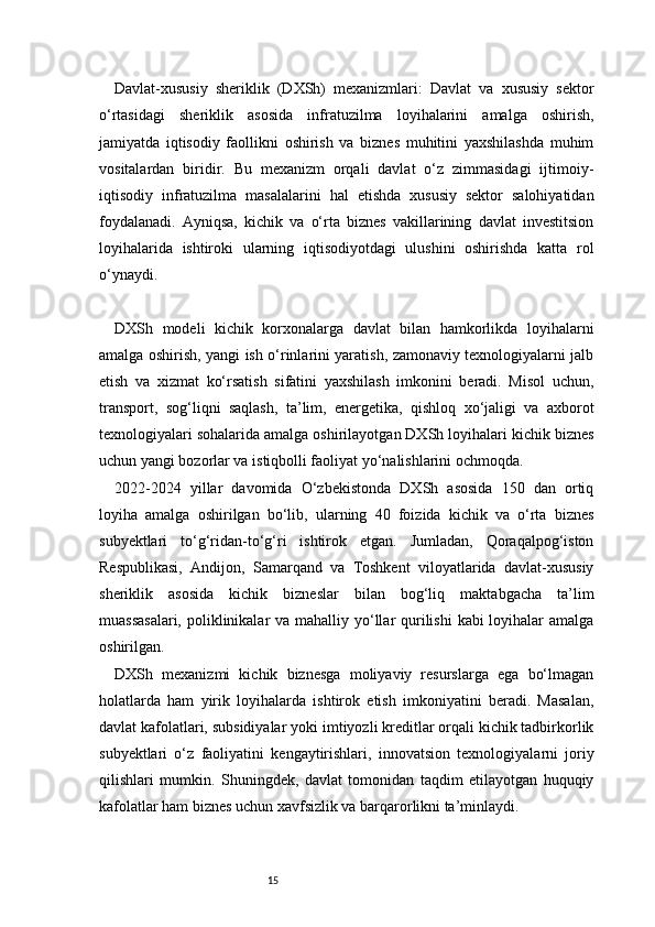 15Davlat-xususiy   sheriklik   (DXSh)   mexanizmlari:   Davlat   va   xususiy   sektor
o‘rtasidagi   sheriklik   asosida   infratuzilma   loyihalarini   amalga   oshirish,
jamiyatda   iqtisodiy   faollikni   oshirish   va   biznes   muhitini   yaxshilashda   muhim
vositalardan   biridir.   Bu   mexanizm   orqali   davlat   o‘z   zimmasidagi   ijtimoiy-
iqtisodiy   infratuzilma   masalalarini   hal   etishda   xususiy   sektor   salohiyatidan
foydalanadi.   Ayniqsa,   kichik   va   o‘rta   biznes   vakillarining   davlat   investitsion
loyihalarida   ishtiroki   ularning   iqtisodiyotdagi   ulushini   oshirishda   katta   rol
o‘ynaydi.
DXSh   modeli   kichik   korxonalarga   davlat   bilan   hamkorlikda   loyihalarni
amalga oshirish, yangi ish o‘rinlarini yaratish, zamonaviy texnologiyalarni jalb
etish   va   xizmat   ko‘rsatish   sifatini   yaxshilash   imkonini   beradi.   Misol   uchun,
transport,   sog‘liqni   saqlash,   ta’lim,   energetika,   qishloq   xo‘jaligi   va   axborot
texnologiyalari sohalarida amalga oshirilayotgan DXSh loyihalari kichik biznes
uchun yangi bozorlar va istiqbolli faoliyat yo‘nalishlarini ochmoqda.
2022-2024   yillar   davomida   O‘zbekistonda   DXSh   asosida   150   dan   ortiq
loyiha   amalga   oshirilgan   bo‘lib,   ularning   40   foizida   kichik   va   o‘rta   biznes
subyektlari   to‘g‘ridan-to‘g‘ri   ishtirok   etgan.   Jumladan,   Qoraqalpog‘iston
Respublikasi,   Andijon,   Samarqand   va   Toshkent   viloyatlarida   davlat-xususiy
sheriklik   asosida   kichik   bizneslar   bilan   bog‘liq   maktabgacha   ta’lim
muassasalari,  poliklinikalar  va mahalliy yo‘llar  qurilishi  kabi loyihalar  amalga
oshirilgan.
DXSh   mexanizmi   kichik   biznesga   moliyaviy   resurslarga   ega   bo‘lmagan
holatlarda   ham   yirik   loyihalarda   ishtirok   etish   imkoniyatini   beradi.   Masalan,
davlat kafolatlari, subsidiyalar yoki imtiyozli kreditlar orqali kichik tadbirkorlik
subyektlari   o‘z   faoliyatini   kengaytirishlari,   innovatsion   texnologiyalarni   joriy
qilishlari   mumkin.   Shuningdek,   davlat   tomonidan   taqdim   etilayotgan   huquqiy
kafolatlar ham biznes uchun xavfsizlik va barqarorlikni ta’minlaydi. 