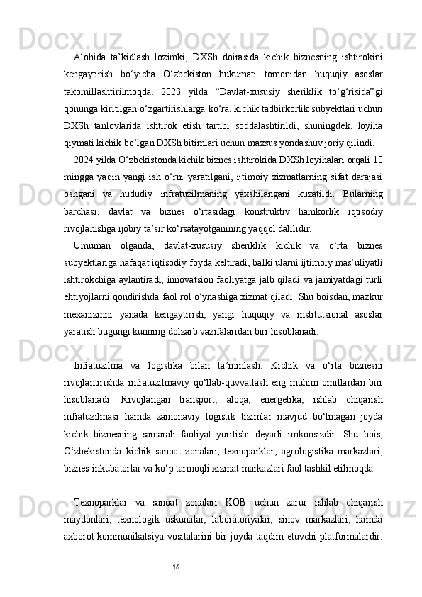 16Alohida   ta’kidlash   lozimki,   DXSh   doirasida   kichik   biznesning   ishtirokini
kengaytirish   bo‘yicha   O‘zbekiston   hukumati   tomonidan   huquqiy   asoslar
takomillashtirilmoqda.   2023   yilda   “Davlat-xususiy   sheriklik   to‘g‘risida”gi
qonunga kiritilgan o‘zgartirishlarga ko‘ra, kichik tadbirkorlik subyektlari uchun
DXSh   tanlovlarida   ishtirok   etish   tartibi   soddalashtirildi,   shuningdek,   loyiha
qiymati kichik bo‘lgan DXSh bitimlari uchun maxsus yondashuv joriy qilindi.
2024 yilda O‘zbekistonda kichik biznes ishtirokida DXSh loyihalari orqali 10
mingga   yaqin   yangi   ish   o‘rni   yaratilgani,   ijtimoiy   xizmatlarning   sifat   darajasi
oshgani   va   hududiy   infratuzilmaning   yaxshilangani   kuzatildi.   Bularning
barchasi,   davlat   va   biznes   o‘rtasidagi   konstruktiv   hamkorlik   iqtisodiy
rivojlanishga ijobiy ta’sir ko‘rsatayotganining yaqqol dalilidir.
Umuman   olganda,   davlat-xususiy   sheriklik   kichik   va   o‘rta   biznes
subyektlariga nafaqat iqtisodiy foyda keltiradi, balki ularni ijtimoiy mas’uliyatli
ishtirokchiga aylantiradi, innovatsion faoliyatga jalb qiladi va jamiyatdagi turli
ehtiyojlarni qondirishda faol rol o‘ynashiga xizmat qiladi. Shu boisdan, mazkur
mexanizmni   yanada   kengaytirish,   yangi   huquqiy   va   institutsional   asoslar
yaratish bugungi kunning dolzarb vazifalaridan biri hisoblanadi.
Infratuzilma   va   logistika   bilan   ta’minlash:   Kichik   va   o‘rta   biznesni
rivojlantirishda   infratuzilmaviy   qo‘llab-quvvatlash   eng   muhim   omillardan   biri
hisoblanadi.   Rivojlangan   transport,   aloqa,   energetika,   ishlab   chiqarish
infratuzilmasi   hamda   zamonaviy   logistik   tizimlar   mavjud   bo‘lmagan   joyda
kichik   biznesning   samarali   faoliyat   yuritishi   deyarli   imkonsizdir.   Shu   bois,
O‘zbekistonda   kichik   sanoat   zonalari,   texnoparklar,   agrologistika   markazlari,
biznes-inkubatorlar va ko‘p tarmoqli xizmat markazlari faol tashkil etilmoqda.
Texnoparklar   va   sanoat   zonalari   KOB   uchun   zarur   ishlab   chiqarish
maydonlari,   texnologik   uskunalar,   laboratoriyalar,   sinov   markazlari,   hamda
axborot-kommunikatsiya   vositalarini   bir   joyda   taqdim   etuvchi   platformalardir. 