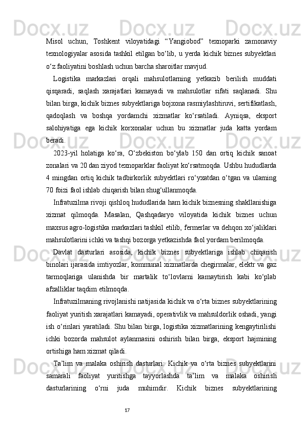 17Misol   uchun,   Toshkent   viloyatidagi   “Yangiobod”   texnoparki   zamonaviy
texnologiyalar  asosida  tashkil  etilgan bo‘lib, u yerda  kichik biznes subyektlari
o‘z faoliyatini boshlash uchun barcha sharoitlar mavjud.
Logistika   markazlari   orqali   mahsulotlarning   yetkazib   berilish   muddati
qisqaradi,   saqlash   xarajatlari   kamayadi   va   mahsulotlar   sifati   saqlanadi.   Shu
bilan birga, kichik biznes subyektlariga bojxona rasmiylashtiruvi, sertifikatlash,
qadoqlash   va   boshqa   yordamchi   xizmatlar   ko‘rsatiladi.   Ayniqsa,   eksport
salohiyatiga   ega   kichik   korxonalar   uchun   bu   xizmatlar   juda   katta   yordam
beradi.
2023-yil   holatiga   ko‘ra,   O‘zbekiston   bo‘ylab   150   dan   ortiq   kichik   sanoat
zonalari va 20 dan ziyod texnoparklar faoliyat ko‘rsatmoqda. Ushbu hududlarda
4   mingdan   ortiq   kichik   tadbirkorlik   subyektlari   ro‘yxatdan   o‘tgan   va   ularning
70 foizi faol ishlab chiqarish bilan shug‘ullanmoqda.
Infratuzilma rivoji qishloq hududlarida ham kichik biznesning shakllanishiga
xizmat   qilmoqda.   Masalan,   Qashqadaryo   viloyatida   kichik   biznes   uchun
maxsus agro-logistika markazlari tashkil etilib, fermerlar va dehqon xo‘jaliklari
mahsulotlarini ichki va tashqi bozorga yetkazishda faol yordam berilmoqda.
Davlat   dasturlari   asosida,   kichik   biznes   subyektlariga   ishlab   chiqarish
binolari ijarasida imtiyozlar, kommunal xizmatlarda chegirmalar, elektr va gaz
tarmoqlariga   ulanishda   bir   martalik   to‘lovlarni   kamaytirish   kabi   ko‘plab
afzalliklar taqdim etilmoqda.
Infratuzilmaning rivojlanishi natijasida kichik va o‘rta biznes subyektlarining
faoliyat yuritish xarajatlari kamayadi, operativlik va mahsuldorlik oshadi, yangi
ish o‘rinlari yaratiladi. Shu bilan birga, logistika xizmatlarining kengaytirilishi
ichki   bozorda   mahsulot   aylanmasini   oshirish   bilan   birga,   eksport   hajmining
ortishiga ham xizmat qiladi.
Ta’lim   va   malaka   oshirish   dasturlari:   Kichik   va   o‘rta   biznes   subyektlarini
samarali   faoliyat   yuritishga   tayyorlashda   ta’lim   va   malaka   oshirish
dasturlarining   o‘rni   juda   muhimdir.   Kichik   biznes   subyektlarining 
