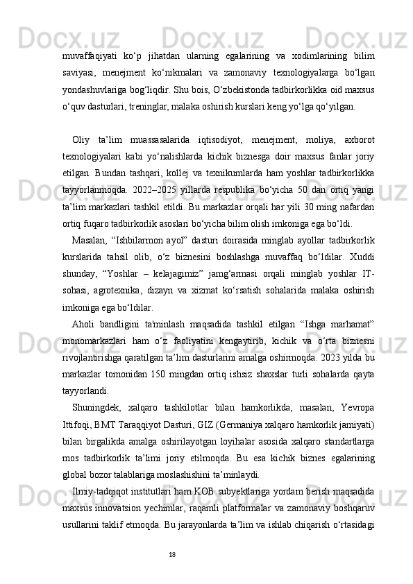 18muvaffaqiyati   ko‘p   jihatdan   ularning   egalarining   va   xodimlarining   bilim
saviyasi,   menejment   ko‘nikmalari   va   zamonaviy   texnologiyalarga   bo‘lgan
yondashuvlariga bog‘liqdir. Shu bois, O‘zbekistonda tadbirkorlikka oid maxsus
o‘quv dasturlari, treninglar, malaka oshirish kurslari keng yo‘lga qo‘yilgan.
Oliy   ta’lim   muassasalarida   iqtisodiyot,   menejment,   moliya,   axborot
texnologiyalari   kabi   yo‘nalishlarda   kichik   biznesga   doir   maxsus   fanlar   joriy
etilgan.   Bundan   tashqari,   kollej   va   texnikumlarda   ham   yoshlar   tadbirkorlikka
tayyorlanmoqda.   2022–2025   yillarda   respublika   bo‘yicha   50   dan   ortiq   yangi
ta’lim  markazlari  tashkil  etildi. Bu markazlar orqali har yili  30 ming nafardan
ortiq fuqaro tadbirkorlik asoslari bo‘yicha bilim olish imkoniga ega bo‘ldi.
Masalan,   “Ishbilarmon   ayol”   dasturi   doirasida   minglab   ayollar   tadbirkorlik
kurslarida   tahsil   olib,   o‘z   biznesini   boshlashga   muvaffaq   bo‘ldilar.   Xuddi
shunday,   “Yoshlar   –   kelajagimiz”   jamg‘armasi   orqali   minglab   yoshlar   IT-
sohasi,   agrotexnika,   dizayn   va   xizmat   ko‘rsatish   sohalarida   malaka   oshirish
imkoniga ega bo‘ldilar.
Aholi   bandligini   ta'minlash   maqsadida   tashkil   etilgan   “Ishga   marhamat”
monomarkazlari   ham   o‘z   faoliyatini   kengaytirib,   kichik   va   o‘rta   biznesni
rivojlantirishga qaratilgan ta’lim dasturlarini amalga oshirmoqda. 2023 yilda bu
markazlar   tomonidan   150   mingdan   ortiq   ishsiz   shaxslar   turli   sohalarda   qayta
tayyorlandi.
Shuningdek,   xalqaro   tashkilotlar   bilan   hamkorlikda,   masalan,   Yevropa
Ittifoqi, BMT Taraqqiyot Dasturi, GIZ (Germaniya xalqaro hamkorlik jamiyati)
bilan   birgalikda   amalga   oshirilayotgan   loyihalar   asosida   xalqaro   standartlarga
mos   tadbirkorlik   ta’limi   joriy   etilmoqda.   Bu   esa   kichik   biznes   egalarining
global bozor talablariga moslashishini ta’minlaydi.
Ilmiy-tadqiqot institutlari ham KOB subyektlariga yordam berish maqsadida
maxsus   innovatsion   yechimlar,   raqamli   platformalar   va   zamonaviy   boshqaruv
usullarini taklif etmoqda. Bu jarayonlarda ta’lim va ishlab chiqarish o‘rtasidagi 