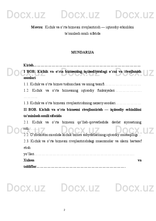 2Mavzu:     Kichik va o‘rta biznesni rivojlantirish — iqtisodiy erkinlikni
ta’minlash omili sifatida
MUNDARIJA
Kirish ………………………………………………………………….…………
I   BOB.   Kichik   va   o‘rta   biznesning   iqtisodiyotdagi   o‘rni   va   rivojlanish
asoslari
1.1. Kichik va o‘rta biznes tushunchasi va uning tasnifi …………………………
1.2.   Kichik   va   o‘rta   biznesning   iqtisodiy   funksiyalari ………………….
………...
1.3. Kichik va o‘rta biznesni rivojlantirishning nazariy asoslari …………………
II   BOB.   Kichik   va   o‘rta   biznesni   rivojlantirish   —   iqtisodiy   erkinlikni
ta’minlash omili sifatida
2.1.   Kichik   va   o‘rta   biznesni   qo‘llab-quvvatlashda   davlat   siyosatining
roli ……...
2.2. O‘zbekiston misolida kichik biznes subyektlarining iqtisodiy mustaqilligi …
2.3.   Kichik   va   o‘rta   biznesni   rivojlantirishdagi   muammolar   va   ularni   bartaraf
etish
yo‘llari ……………………………………………………………………….
Xulosa   va
takliflar ………………………………………………………………. 