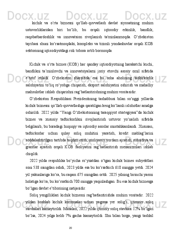 20  kichik   va   o‘rta   biznesni   qo‘llab-quvvatlash   davlat   siyosatining   muhim
ustuvorliklaridan   biri   bo‘lib,   bu   orqali   iqtisodiy   erkinlik,   bandlik,
raqobatbardoshlik   va   innovatsion   rivojlanish   ta'minlanmoqda.   O‘zbekiston
tajribasi   shuni   ko‘rsatmoqdaki,   kompleks   va   tizimli   yondashuvlar   orqali   KOB
sektorining iqtisodiyotdagi roli tobora ortib bormoqda.
Kichik   va   o‘rta   biznes   (KOB)   har   qanday   iqtisodiyotning   harakatchi   kuchi,
bandlikni   ta’minlovchi   va   innovatsiyalarni   joriy   etuvchi   asosiy   omil   sifatida
e’tirof   etiladi.   O‘zbekiston   sharoitida   esa   bu   soha   aholining   tadbirkorlik
salohiyatini to‘liq ro‘yobga chiqarish, eksport salohiyatini oshirish va mahalliy
mahsulotlar ishlab chiqarishni rag‘batlantirishning muhim vositasidir.
O‘zbekiston   Respublikasi   Prezidentining   tashabbusi   bilan   so‘nggi   yillarda
kichik biznesni qo‘llab-quvvatlashga qaratilgan keng ko‘lamli islohotlar amalga
oshirildi.  2022  yilda   “Yangi   O‘zbekistonning  taraqqiyot   strategiyasi”da   kichik
biznes   va   xususiy   tadbirkorlikni   rivojlantirish   ustuvor   yo‘nalish   sifatida
belgilanib, bu boradagi huquqiy va iqtisodiy asoslar mustahkamlandi. Xususan,
tadbirkorlar   uchun   qulay   soliq   muhitini   yaratish,   kredit   mablag‘larini
soddalashtirilgan tartibda taqdim etish, moliyaviy yordam ajratish, subsidiya va
grantlar   ajratish   orqali   KOB   faoliyatini   rag‘batlantirish   mexanizmlari   ishlab
chiqildi.
2022   yilda   respublika   bo‘yicha   ro‘yxatdan   o‘tgan   kichik   biznes   subyektlari
soni 538 mingdan oshdi, 2023 yilda esa bu ko‘rsatkich 610 mingga yetdi. 2024
yil yakunlariga ko‘ra, bu raqam 675 mingdan ortdi. 2025 yilning birinchi yarmi
holatiga ko‘ra, bu ko‘rsatkich 700 mingga yaqinlashgan. Bu esa kichik biznesga
bo‘lgan davlat e’tiborining natijasidir.
Soliq   yengilliklari   kichik   biznesni   rag‘batlantirishda   muhim   vositadir.   2022
yildan   boshlab   kichik   korxonalar   uchun   yagona   yer   solig‘i,   ijtimoiy   soliq
stavkalari kamaytirildi. Masalan, 2022 yilda ijtimoiy soliq stavkasi 12% bo‘lgan
bo‘lsa,  2024  yilga kelib  7%  gacha  kamaytirildi.  Shu bilan  birga,  yangi   tashkil 