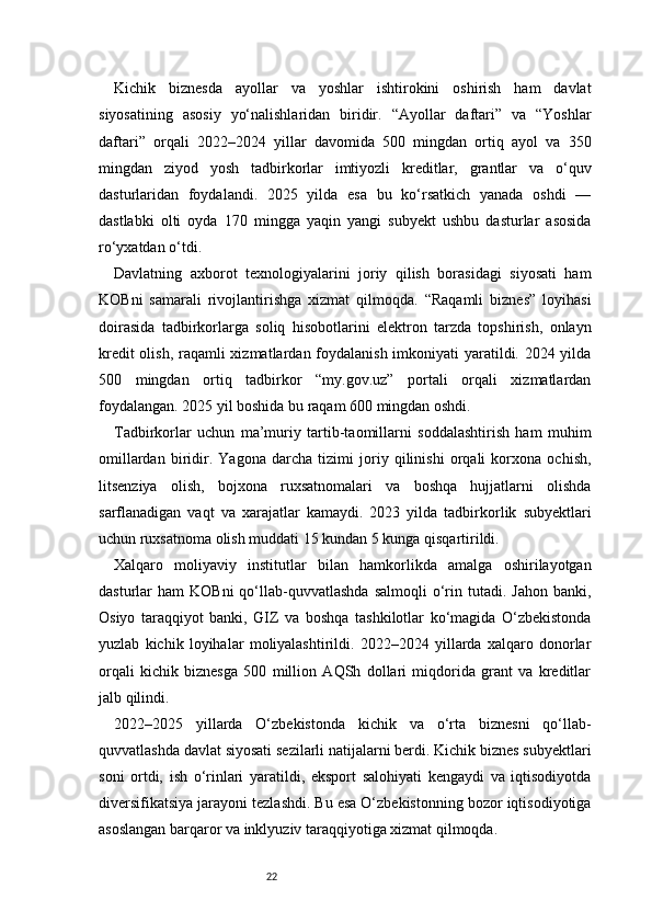 22Kichik   biznesda   ayollar   va   yoshlar   ishtirokini   oshirish   ham   davlat
siyosatining   asosiy   yo‘nalishlaridan   biridir.   “Ayollar   daftari”   va   “Yoshlar
daftari”   orqali   2022–2024   yillar   davomida   500   mingdan   ortiq   ayol   va   350
mingdan   ziyod   yosh   tadbirkorlar   imtiyozli   kreditlar,   grantlar   va   o‘quv
dasturlaridan   foydalandi.   2025   yilda   esa   bu   ko‘rsatkich   yanada   oshdi   —
dastlabki   olti   oyda   170   mingga   yaqin   yangi   subyekt   ushbu   dasturlar   asosida
ro‘yxatdan o‘tdi.
Davlatning   axborot   texnologiyalarini   joriy   qilish   borasidagi   siyosati   ham
KOBni   samarali   rivojlantirishga   xizmat   qilmoqda.   “Raqamli   biznes”   loyihasi
doirasida   tadbirkorlarga   soliq   hisobotlarini   elektron   tarzda   topshirish,   onlayn
kredit  olish, raqamli  xizmatlardan foydalanish imkoniyati  yaratildi. 2024 yilda
500   mingdan   ortiq   tadbirkor   “my.gov.uz”   portali   orqali   xizmatlardan
foydalangan. 2025 yil boshida bu raqam 600 mingdan oshdi.
Tadbirkorlar   uchun   ma’muriy   tartib-taomillarni   soddalashtirish   ham   muhim
omillardan   biridir.   Yagona   darcha   tizimi   joriy   qilinishi   orqali   korxona   ochish,
litsenziya   olish,   bojxona   ruxsatnomalari   va   boshqa   hujjatlarni   olishda
sarflanadigan   vaqt   va   xarajatlar   kamaydi.   2023   yilda   tadbirkorlik   subyektlari
uchun ruxsatnoma olish muddati 15 kundan 5 kunga qisqartirildi.
Xalqaro   moliyaviy   institutlar   bilan   hamkorlikda   amalga   oshirilayotgan
dasturlar   ham   KOBni  qo‘llab-quvvatlashda  salmoqli   o‘rin  tutadi.   Jahon  banki,
Osiyo   taraqqiyot   banki,   GIZ   va   boshqa   tashkilotlar   ko‘magida   O‘zbekistonda
yuzlab   kichik   loyihalar   moliyalashtirildi.   2022–2024   yillarda   xalqaro   donorlar
orqali   kichik   biznesga   500   million   AQSh   dollari   miqdorida   grant   va   kreditlar
jalb qilindi.
2022–2025   yillarda   O‘zbekistonda   kichik   va   o‘rta   biznesni   qo‘llab-
quvvatlashda davlat siyosati sezilarli natijalarni berdi. Kichik biznes subyektlari
soni   ortdi,   ish   o‘rinlari   yaratildi,   eksport   salohiyati   kengaydi   va   iqtisodiyotda
diversifikatsiya jarayoni tezlashdi. Bu esa O‘zbekistonning bozor iqtisodiyotiga
asoslangan barqaror va inklyuziv taraqqiyotiga xizmat qilmoqda. 