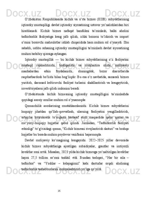 25O‘zbekiston   Respublikasida   kichik   va   o‘rta   biznes   (KOB)   subyektlarining
iqtisodiy mustaqilligi davlat iqtisodiy siyosatining ustuvor yo‘nalishlaridan biri
hisoblanadi.   Kichik   biznes   nafaqat   bandlikni   ta’minlash,   balki   aholini
tadbirkorlik   faoliyatiga   keng   jalb   qilish,   ichki   bozorni   to‘ldirish   va   import
o‘rnini bosuvchi  mahsulotlar ishlab chiqarishda ham muhim rol o‘ynaydi. Shu
sababli,  ushbu   sohaning   iqtisodiy   mustaqilligini   ta’minlash   davlat   siyosatining
muhim tarkibiy qismiga aylangan.
Iqtisodiy   mustaqillik   —   bu   kichik   biznes   subyektlarining   o‘z   faoliyatini
mustaqil   rejalashtirishi,   boshqarishi   va   rivojlantira   olishi,   moliyaviy
manbalardan   erkin   foydalanishi,   shuningdek,   bozor   sharoitlarida
raqobatbardosh bo‘lishi bilan bog‘liqdir. Bu esa o‘z navbatida, samarali biznes
yuritish,   daromad   keltiruvchi   faoliyat   turlarini   shakllantirish   va   kengaytirish,
investitsiyalarni jalb qilish imkonini beradi.
O‘zbekistonda   kichik   biznesning   iqtisodiy   mustaqilligini   ta’minlashda
quyidagi asosiy omillar muhim rol o‘ynamoqda:
Qonunchilik   asoslarining   mustahkamlanishi.   Kichik   biznes   subyektlarini
huquqiy   jihatdan   qo‘llab-quvvatlash,   ularning   faoliyatini   yengillashtirish,
ortiqcha   byurokratik   to‘siqlarni   bartaraf   etish   maqsadida   qator   qonun   va
me’yoriy-huquqiy   hujjatlar   qabul   qilindi.   Jumladan,   “Tadbirkorlik   faoliyati
erkinligi” to‘g‘risidagi qonun, “Kichik biznesni rivojlantirish dasturi” va boshqa
hujjatlar bu borada muhim poydevor vazifasini bajarmoqda.
Davlat   moliyaviy   ko‘magining   kengayishi.   2022–2025   yillar   davomida
kichik   biznes   subyektlariga   ajratilgan   subsidiyalar,   grantlar   va   imtiyozli
kreditlar soni ortdi. Masalan, 2023 yilda kichik biznesga yo‘naltirilgan kreditlar
hajmi   27,5   trillion   so‘mni   tashkil   etdi.   Bundan   tashqari,   “Har   bir   oila   –
tadbirkor”   va   “Yoshlar   –   kelajagimiz”   kabi   dasturlar   orqali   aholining
tadbirkorlik tashabbuslarini moliyalashtirish yo‘lga qo‘yildi. 
