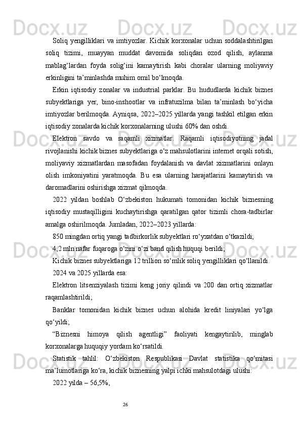26Soliq  yengilliklari   va  imtiyozlar.  Kichik  korxonalar  uchun  soddalashtirilgan
soliq   tizimi,   muayyan   muddat   davomida   soliqdan   ozod   qilish,   aylanma
mablag‘lardan   foyda   solig‘ini   kamaytirish   kabi   choralar   ularning   moliyaviy
erkinligini ta’minlashda muhim omil bo‘lmoqda.
Erkin   iqtisodiy   zonalar   va   industrial   parklar.   Bu   hududlarda   kichik   biznes
subyektlariga   yer,   bino-inshootlar   va   infratuzilma   bilan   ta’minlash   bo‘yicha
imtiyozlar berilmoqda. Ayniqsa, 2022–2025 yillarda yangi tashkil etilgan erkin
iqtisodiy zonalarda kichik korxonalarning ulushi 60% dan oshdi.
Elektron   savdo   va   raqamli   xizmatlar.   Raqamli   iqtisodiyotning   jadal
rivojlanishi kichik biznes subyektlariga o‘z mahsulotlarini internet orqali sotish,
moliyaviy   xizmatlardan   masofadan   foydalanish   va   davlat   xizmatlarini   onlayn
olish   imkoniyatini   yaratmoqda.   Bu   esa   ularning   harajatlarini   kamaytirish   va
daromadlarini oshirishga xizmat qilmoqda.
2022   yildan   boshlab   O‘zbekiston   hukumati   tomonidan   kichik   biznesning
iqtisodiy   mustaqilligini   kuchaytirishga   qaratilgan   qator   tizimli   chora-tadbirlar
amalga oshirilmoqda. Jumladan, 2022–2023 yillarda:
850 mingdan ortiq yangi tadbirkorlik subyektlari ro‘yxatdan o‘tkazildi;
4,2 mln nafar fuqaroga o‘zini o‘zi band qilish huquqi berildi;
Kichik biznes subyektlariga 12 trillion so‘mlik soliq yengilliklari qo‘llanildi.
2024 va 2025 yillarda esa:
Elektron   litsenziyalash   tizimi   keng   joriy   qilindi   va   200   dan   ortiq   xizmatlar
raqamlashtirildi;
Banklar   tomonidan   kichik   biznes   uchun   alohida   kredit   liniyalari   yo‘lga
qo‘yildi;
“Biznesni   himoya   qilish   agentligi”   faoliyati   kengaytirilib,   minglab
korxonalarga huquqiy yordam ko‘rsatildi.
Statistik   tahlil:   O‘zbekiston   Respublikasi   Davlat   statistika   qo‘mitasi
ma’lumotlariga ko‘ra, kichik biznesning yalpi ichki mahsulotdagi ulushi:
2022 yilda – 56,5%, 