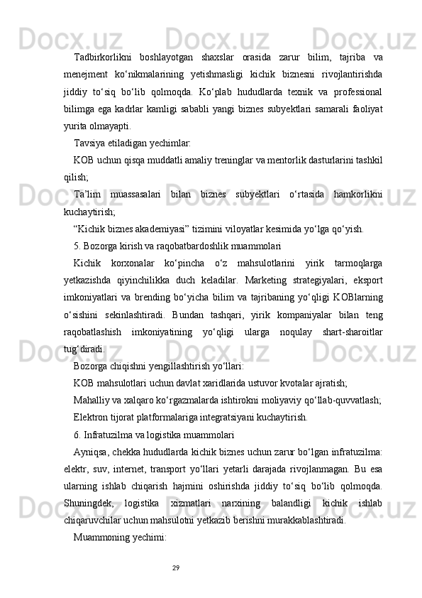 29Tadbirkorlikni   boshlayotgan   shaxslar   orasida   zarur   bilim,   tajriba   va
menejment   ko‘nikmalarining   yetishmasligi   kichik   biznesni   rivojlantirishda
jiddiy   to‘siq   bo‘lib   qolmoqda.   Ko‘plab   hududlarda   texnik   va   professional
bilimga   ega   kadrlar   kamligi   sababli   yangi   biznes   subyektlari   samarali   faoliyat
yurita olmayapti.
Tavsiya etiladigan yechimlar:
KOB uchun qisqa muddatli amaliy treninglar va mentorlik dasturlarini tashkil
qilish;
Ta’lim   muassasalari   bilan   biznes   subyektlari   o‘rtasida   hamkorlikni
kuchaytirish;
“Kichik biznes akademiyasi” tizimini viloyatlar kesimida yo‘lga qo‘yish.
5. Bozorga kirish va raqobatbardoshlik muammolari
Kichik   korxonalar   ko‘pincha   o‘z   mahsulotlarini   yirik   tarmoqlarga
yetkazishda   qiyinchilikka   duch   keladilar.   Marketing   strategiyalari,   eksport
imkoniyatlari   va   brending   bo‘yicha   bilim   va   tajribaning   yo‘qligi   KOBlarning
o‘sishini   sekinlashtiradi.   Bundan   tashqari,   yirik   kompaniyalar   bilan   teng
raqobatlashish   imkoniyatining   yo‘qligi   ularga   noqulay   shart-sharoitlar
tug‘diradi.
Bozorga chiqishni yengillashtirish yo‘llari:
KOB mahsulotlari uchun davlat xaridlarida ustuvor kvotalar ajratish;
Mahalliy va xalqaro ko‘rgazmalarda ishtirokni moliyaviy qo‘llab-quvvatlash;
Elektron tijorat platformalariga integratsiyani kuchaytirish.
6. Infratuzilma va logistika muammolari
Ayniqsa, chekka hududlarda kichik biznes uchun zarur bo‘lgan infratuzilma:
elektr,   suv,   internet,   transport   yo‘llari   yetarli   darajada   rivojlanmagan.   Bu   esa
ularning   ishlab   chiqarish   hajmini   oshirishda   jiddiy   to‘siq   bo‘lib   qolmoqda.
Shuningdek,   logistika   xizmatlari   narxining   balandligi   kichik   ishlab
chiqaruvchilar uchun mahsulotni yetkazib berishni murakkablashtiradi.
Muammoning yechimi: 