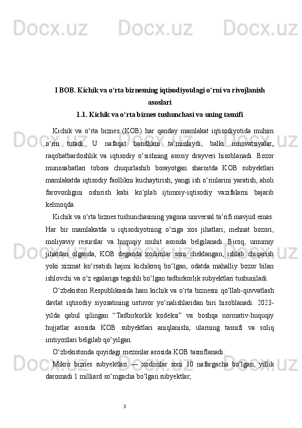 3I BOB. Kichik va o‘rta biznesning iqtisodiyotdagi o‘rni va rivojlanish
asoslari
1.1. Kichik va o‘rta biznes tushunchasi va uning tasnifi
Kichik   va   o‘rta   biznes   (KOB)   har   qanday   mamlakat   iqtisodiyotida   muhim
o‘rin   tutadi.   U   nafaqat   bandlikni   ta’minlaydi,   balki   innovatsiyalar,
raqobatbardoshlik   va   iqtisodiy   o‘sishning   asosiy   drayveri   hisoblanadi.   Bozor
munosabatlari   tobora   chuqurlashib   borayotgan   sharoitda   KOB   subyektlari
mamlakatda iqtisodiy faollikni kuchaytirish, yangi ish o‘rinlarini yaratish, aholi
farovonligini   oshirish   kabi   ko‘plab   ijtimoiy-iqtisodiy   vazifalarni   bajarib
kelmoqda.
Kichik va o‘rta biznes tushunchasining yagona universal ta’rifi mavjud emas.
Har   bir   mamlakatda   u   iqtisodiyotning   o‘ziga   xos   jihatlari,   mehnat   bozori,
moliyaviy   resurslar   va   huquqiy   muhit   asosida   belgilanadi.   Biroq,   umumiy
jihatdan   olganda,   KOB   deganda   xodimlar   soni   cheklangan,   ishlab   chiqarish
yoki   xizmat   ko‘rsatish   hajmi   kichikroq   bo‘lgan,   odatda   mahalliy   bozor   bilan
ishlovchi va o‘z egalariga tegishli bo‘lgan tadbirkorlik subyektlari tushuniladi.
O‘zbekiston Respublikasida ham kichik va o‘rta biznesni qo‘llab-quvvatlash
davlat   iqtisodiy   siyosatining   ustuvor   yo‘nalishlaridan   biri   hisoblanadi.   2023-
yilda   qabul   qilingan   “Tadbirkorlik   kodeksi”   va   boshqa   normativ-huquqiy
hujjatlar   asosida   KOB   subyektlari   aniqlanishi,   ularning   tasnifi   va   soliq
imtiyozlari belgilab qo‘yilgan.
O‘zbekistonda quyidagi mezonlar asosida KOB tasniflanadi:
Mikro   biznes   subyektlari   —   xodimlar   soni   10   nafargacha   bo‘lgan,   yillik
daromadi 1 milliard so‘mgacha bo‘lgan subyektlar; 