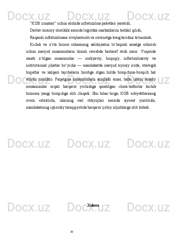 30“KOB zonalari” uchun alohida infratuzilma paketlari yaratish;
Davlat-xususiy sheriklik asosida logistika markazlarini tashkil qilish;
Raqamli infratuzilmani rivojlantirish va internetga keng kirishni ta'minlash.
Kichik   va   o‘rta   biznes   sohasining   salohiyatini   to‘laqonli   amalga   oshirish
uchun   mavjud   muammolarni   tizimli   ravishda   bartaraf   etish   zarur.   Yuqorida
sanab   o‘tilgan   muammolar   —   moliyaviy,   huquqiy,   infratuzilmaviy   va
institutsional   jihatlar   bo‘yicha   —   mamlakatda   mavjud   siyosiy   iroda,   strategik
hujjatlar   va   xalqaro   tajribalarni   hisobga   olgan   holda   bosqichma-bosqich   hal
etilishi   mumkin.   Faqatgina   muammolarni   aniqlash   emas,   balki   ularni   amaliy
mexanizmlar   orqali   barqaror   yechishga   qaratilgan   chora-tadbirlar   kichik
biznesni   yangi   bosqichga   olib   chiqadi.   Shu   bilan   birga,   KOB   subyektlarining
ovozi   eshitilishi,   ularning   real   ehtiyojlari   asosida   siyosat   yuritilishi,
mamlakatning iqtisodiy taraqqiyotida barqaror ijobiy siljishlarga olib keladi.
Xulosa 