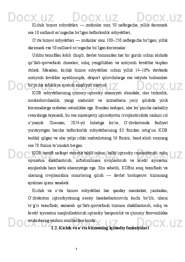 4Kichik   biznes   subyektlari   —   xodimlar   soni   50   nafargacha,   yillik   daromadi
esa 10 milliard so‘mgacha bo‘lgan tadbirkorlik subyektlari;
O‘rta biznes subyektlari — xodimlar soni 100–250 nafargacha bo‘lgan, yillik
daromadi esa 50 milliard so‘mgacha bo‘lgan korxonalar.
Ushbu tasnifdan kelib chiqib, davlat tomonidan har bir guruh uchun alohida
qo‘llab-quvvatlash   choralari,   soliq   yengilliklari   va   imtiyozli   kreditlar   taqdim
etiladi.   Masalan,   kichik   biznes   subyektlari   uchun   yillik   14–16%   stavkada
imtiyozli   kreditlar   ajratilmoqda,   eksport   qiluvchilarga   esa   valyuta   tushumlari
bo‘yicha subsidiya ajratish amaliyoti mavjud.
KOB   subyektlarining   ijtimoiy-iqtisodiy   ahamiyati   shundaki,   ular   tezkorlik,
moslashuvchanlik,   yangi   mahsulot   va   xizmatlarni   joriy   qilishda   yirik
korxonalarga nisbatan ustunlikka ega. Bundan tashqari, ular ko‘pincha mahalliy
resurslarga tayanadi, bu esa mintaqaviy iqtisodiyotni rivojlantirishda muhim rol
o‘ynaydi.   Xususan,   2024-yil   holatiga   ko‘ra,   O‘zbekistonda   faoliyat
yuritayotgan   barcha   tadbirkorlik   subyektlarining   83   foizdan   ortig‘ini   KOB
tashkil  qilgan va ular  yalpi  ichki  mahsulotning 56 foizini, band aholi  sonining
esa 78 foizini ta’minlab bergan.
KOB tasnifi nafaqat statistik tahlil uchun, balki iqtisodiy rejalashtirish, soliq
siyosatini   shakllantirish,   infratuzilmani   rivojlantirish   va   kredit   siyosatini
aniqlashda   ham   katta   ahamiyatga   ega.   Shu   sababli,   KOBni   aniq   tasniflash   va
ularning   rivojlanishini   monitoring   qilish   —   davlat   boshqaruvi   tizimining
ajralmas qismi sanaladi.
Kichik   va   o‘rta   biznes   subyektlari   har   qanday   mamlakat,   jumladan,
O‘zbekiston   iqtisodiyotining   asosiy   harakatlantiruvchi   kuchi   bo‘lib,   ularni
to‘g‘ri   tasniflash,   samarali   qo‘llab-quvvatlash   tizimini   shakllantirish,   soliq   va
kredit siyosatini maqbullashtirish iqtisodiy barqarorlik va ijtimoiy farovonlikka
erishishning muhim omillaridan biridir.
1.2. Kichik va o‘rta biznesning iqtisodiy funksiyalari 