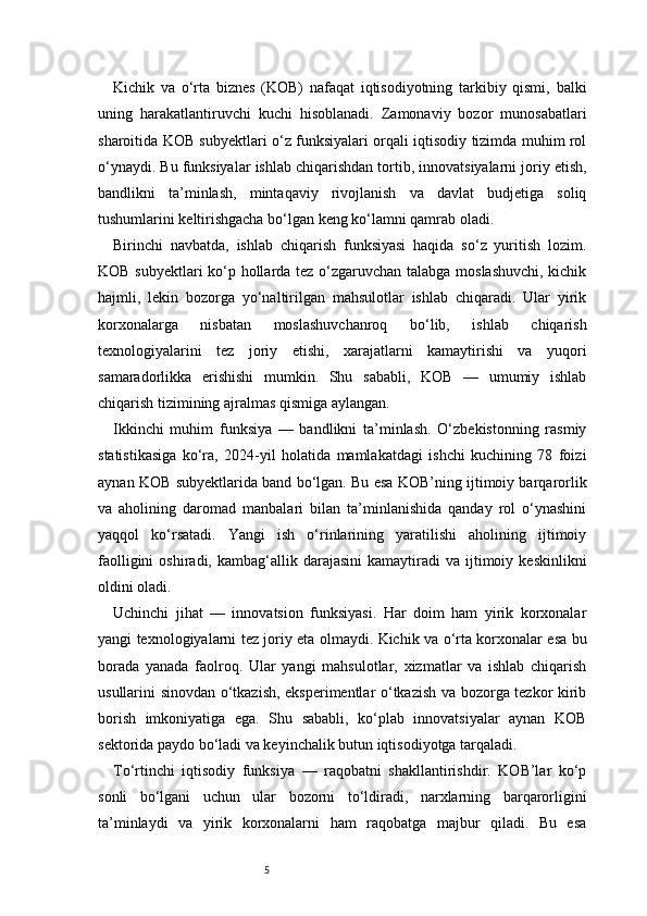 5Kichik   va   o‘rta   biznes   (KOB)   nafaqat   iqtisodiyotning   tarkibiy   qismi,   balki
uning   harakatlantiruvchi   kuchi   hisoblanadi.   Zamonaviy   bozor   munosabatlari
sharoitida KOB subyektlari o‘z funksiyalari orqali iqtisodiy tizimda muhim rol
o‘ynaydi. Bu funksiyalar ishlab chiqarishdan tortib, innovatsiyalarni joriy etish,
bandlikni   ta’minlash,   mintaqaviy   rivojlanish   va   davlat   budjetiga   soliq
tushumlarini keltirishgacha bo‘lgan keng ko‘lamni qamrab oladi.
Birinchi   navbatda,   ishlab   chiqarish   funksiyasi   haqida   so‘z   yuritish   lozim.
KOB subyektlari ko‘p hollarda tez o‘zgaruvchan talabga moslashuvchi, kichik
hajmli,   lekin   bozorga   yo‘naltirilgan   mahsulotlar   ishlab   chiqaradi.   Ular   yirik
korxonalarga   nisbatan   moslashuvchanroq   bo‘lib,   ishlab   chiqarish
texnologiyalarini   tez   joriy   etishi,   xarajatlarni   kamaytirishi   va   yuqori
samaradorlikka   erishishi   mumkin.   Shu   sababli,   KOB   —   umumiy   ishlab
chiqarish tizimining ajralmas qismiga aylangan.
Ikkinchi   muhim   funksiya   —   bandlikni   ta’minlash.   O‘zbekistonning   rasmiy
statistikasiga   ko‘ra,   2024-yil   holatida   mamlakatdagi   ishchi   kuchining   78   foizi
aynan KOB subyektlarida band bo‘lgan. Bu esa KOB’ning ijtimoiy barqarorlik
va   aholining   daromad   manbalari   bilan   ta’minlanishida   qanday   rol   o‘ynashini
yaqqol   ko‘rsatadi.   Yangi   ish   o‘rinlarining   yaratilishi   aholining   ijtimoiy
faolligini  oshiradi,  kambag‘allik  darajasini  kamaytiradi  va  ijtimoiy  keskinlikni
oldini oladi.
Uchinchi   jihat   —   innovatsion   funksiyasi.   Har   doim   ham   yirik   korxonalar
yangi texnologiyalarni tez joriy eta olmaydi. Kichik va o‘rta korxonalar esa bu
borada   yanada   faolroq.   Ular   yangi   mahsulotlar,   xizmatlar   va   ishlab   chiqarish
usullarini sinovdan o‘tkazish, eksperimentlar o‘tkazish va bozorga tezkor kirib
borish   imkoniyatiga   ega.   Shu   sababli,   ko‘plab   innovatsiyalar   aynan   KOB
sektorida paydo bo‘ladi va keyinchalik butun iqtisodiyotga tarqaladi.
To‘rtinchi   iqtisodiy   funksiya   —   raqobatni   shakllantirishdir.   KOB’lar   ko‘p
sonli   bo‘lgani   uchun   ular   bozorni   to‘ldiradi,   narxlarning   barqarorligini
ta’minlaydi   va   yirik   korxonalarni   ham   raqobatga   majbur   qiladi.   Bu   esa 