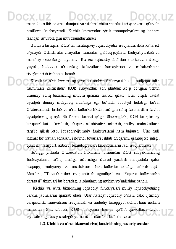 6mahsulot sifati, xizmat darajasi va iste’molchilar manfaatlariga xizmat qiluvchi
omillarni   kuchaytiradi.   Kichik   korxonalar   yirik   monopoliyalarning   haddan
tashqari ustuvorligini muvozanatlashtiradi.
Bundan tashqari, KOB’lar mintaqaviy iqtisodiyotni rivojlantirishda katta rol
o‘ynaydi. Odatda ular viloyatlar, tumanlar, qishloq joylarda faoliyat yuritadi va
mahalliy   resurslarga   tayanadi.   Bu   esa   iqtisodiy   faollikni   markazdan   chetga
yoyish,   hududlar   o‘rtasidagi   tafovutlarni   kamaytirish   va   infratuzilmani
rivojlantirish imkonini beradi.
Kichik va  o‘rta  biznesning  yana  bir   muhim  funksiyasi  bu  — budjetga  soliq
tushumlari   keltirishdir.   KOB   subyektlari   son   jihatdan   ko‘p   bo‘lgani   uchun
umumiy   soliq   bazasining   muhim   qismini   tashkil   qiladi.   Ular   orqali   davlat
byudjeti   doimiy   moliyaviy   manbaga   ega   bo‘ladi.   2023-yil   holatiga   ko‘ra,
O‘zbekistonda kichik va o‘rta tadbirkorlikdan tushgan soliq daromadlari davlat
byudjetining   qariyb   36   foizini   tashkil   qilgan.Shuningdek,   KOB’lar   ijtimoiy
barqarorlikni   ta’minlash,   eksport   salohiyatini   oshirish,   milliy   mahsulotlarni
targ‘ib   qilish   kabi   iqtisodiy-ijtimoiy   funksiyalarni   ham   bajaradi.   Ular   turli
xizmat ko‘rsatish sohalari, iste’mol tovarlari ishlab chiqarish, qishloq xo‘jaligi,
qurilish, transport, axborot texnologiyalari kabi sohalarni faol rivojlantiradi.
So‘nggi   yillarda   O‘zbekiston   hukumati   tomonidan   KOB   subyektlarining
funksiyalarini   to‘liq   amalga   oshirishga   sharoit   yaratish   maqsadida   qator
huquqiy,   moliyaviy   va   institutison   chora-tadbirlar   amalga   oshirilmoqda.
Masalan,   “Tadbirkorlikni   rivojlantirish   agentligi”   va   “Yagona   tadbirkorlik
derazasi” tizimlari bu boradagi islohotlarning muhim yo‘nalishlaridandir.
  Kichik   va   o‘rta   biznesning   iqtisodiy   funksiyalari   milliy   iqtisodiyotning
barcha   jabhalarini   qamrab   oladi.   Ular   nafaqat   iqtisodiy   o‘sish,   balki   ijtimoiy
barqarorlik,   innovatsion   rivojlanish   va   hududiy   taraqqiyot   uchun   ham   muhim
manbadir.   Shu   sababli,   KOB   faoliyatini   tizimli   qo‘llab-quvvatlash   davlat
siyosatining asosiy strategik yo‘nalishlaridan biri bo‘lishi zarur.
1.3. Kichik va o‘rta biznesni rivojlantirishning nazariy asoslari 