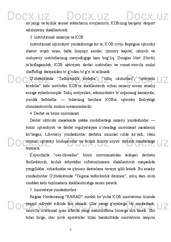 9xo‘jaligi   va   kichik   sanoat   sektorlarini   rivojlantirib,   KOBning   barqaror   eksport
salohiyatini shakllantiradi.
3. Institutsional nazariya va KOB
Institutsional iqtisodiyot yondashuviga ko‘ra, KOB rivoji faqatgina iqtisodiy
sharoit   orqali   emas,   balki   huquqiy   asoslar,   ijtimoiy   kapital,   ishonch   va
moliyaviy   institutlarning   mavjudligiga   ham   bog‘liq.   Douglas   Nort   (North)
ta’kidlaganidek,   KOB   aktiviyati   davlat   institutlari   va   ruxsat-etuvchi   muhit
shaffofligi darajasidan to‘g‘ridan-to‘g‘ri ta’sirlanadi.
O‘zbekistonda   “Tadbirkorlik   kodeksi”,   “soliq   islohotlari”,   “imtiyozli
kreditlar”   kabi   institutlar   KOB'ni   shakllantirish   uchun   nazariy   asosni   amaliy
asosga aylantirmoqda. Soliq imtiyozlari, administrativ to‘siqlarning kamayishi,
yuridik   kafolatlar   —   bularning   barchasi   KOBni   iqtisodiy   faoliyatga
ilhomlantiruvchi muhim mexanizmlardir.
4. Davlat va bozor muvozanati
Davlat   ishtiroki   masalasida   yakka   modellardagi   nazariy   yondashuvlar   —
bozor   iqtisodiyoti   va   davlat   regulyatsiyasi   o‘rtasidagi   muvozanat   masalasini
ko‘targan.   Libertariy   yondashuvlar   davlatni   minimal   rolda   ko‘radi,   lekin
rayonal   iqtisodiy   boshqaruvlar   va   kichik   biznes   noyob   statistik   manbalarga
tayanadi.
Keyinchalik   "neo-liberallar"   bozor   muvozanatidan   tashqari   davlatni
faollashtirish,   kichik   subyektlar   infratuzilmasini   shakllantirish   maqsadida
yengilliklar, subsidiyalar va ijtimoiy dasturlarni tavsiya qilib keladi. Bu amaliy
yondashuvlar   O‘zbekistonda   "Yagona   tadbirkorlik   derazasi",   soliq   dam   olish
muddati kabi tuzilmalarni shakllantirishga zamin yaratdi.
5. Innovatsiya yondashuvlari
Ragnar   Nordausning   "R&R&D"   modeli   bo‘yicha   KOB   innovatsion   tizimda
yaqqol   subyekt   sifatida   tan   olinadi.   Ular   yangi   g'oyalarga   tez   moslashadi,
sinovchi  irratsional  qism  sifatida yangi  mahsulotlarni  bozorga olib kiradi. Shu
bilan   birga,   ular   yirik   operatorlar   bilan   hamkorlikda   innovatsion   zanjirni 