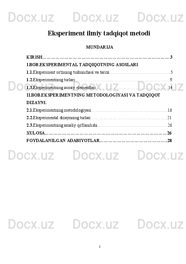 Eksperiment ilmiy tadqiqot metodi  
MUNDARIJA
KIRISH…………………………………………………………………………….3
I.BOB.EKSPERIMENTAL TADQIQOTNING ASOSLARI
1.1. Eksperiment so'zining tushunchasi va tarixi……………………………………5
1.2. Eksperimentning turlari………………………………………………………...9
1.3. Eksperimentning asosiy elementlari…………………………………………..14
II.BOB.EKSPERIMENTNING METODOLOGIYASI VA TADQIQOT 
DIZAYNI.
2.1. Eksperimentning metodologiyasi……………………………………………..16
2.2. Eksperimental dizaynning turlari……………………………………………..21
2.3. Eksperimentning amaliy qo'llanilishi…………………………………………26
XULOSA…………………………………………………………………………26
FOYDALANILGAN ADABIYOTLAR………………………………………..28
1 