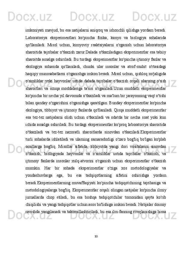 imkoniyati mavjud, bu esa natijalarni aniqroq va ishonchli qilishga yordam beradi.
Laboratoriya   eksperimentlari   ko'pincha   fizika,   kimyo   va   biologiya   sohalarida
qo'llaniladi.   Misol   uchun,   kimyoviy   reaktsiyalarni   o'rganish   uchun   laboratoriya
sharoitida tajribalar o'tkazish zarur.Dalada o'tkaziladigan eksperimentlar esa tabiiy
sharoitda amalga oshiriladi. Bu turdagi eksperimentlar ko'pincha ijtimoiy fanlar va
ekologiya   sohasida   qo'llaniladi,   chunki   ular   insonlar   va   atrof-muhit   o'rtasidagi
haqiqiy munosabatlarni o'rganishga imkon beradi. Misol uchun, qishloq xo'jaligida
o'simliklar   yoki   hayvonlar   ustida   dalada   tajribalar   o'tkazish   orqali   ularning   o'sish
sharoitlari   va   ozuqa   moddalariga   ta'siri   o'rganiladi.Uzun   muddatli   eksperimentlar
ko'pincha bir necha yil davomida o'tkaziladi va ma'lum bir jarayonning vaqt o'tishi
bilan qanday o'zgarishini o'rganishga qaratilgan. Bunday eksperimentlar ko'pincha
ekologiya, tibbiyot va ijtimoiy fanlarda qo'llaniladi. Qisqa muddatli eksperimentlar
esa   tez-tez   natijalarni   olish   uchun   o'tkaziladi   va   odatda   bir   necha   soat   yoki   kun
ichida amalga oshiriladi. Bu turdagi eksperimentlar ko'proq laboratoriya sharoitida
o'tkaziladi   va   tez-tez   nazoratli   sharoitlarda   sinovdan   o'tkaziladi.Eksperimentlar
turli   sohalarda   ishlatiladi   va   ularning  samaradorligi   o'zaro  bog'liq   bo'lgan   ko'plab
omillarga   bog'liq.   Misollar   sifatida,   tibbiyotda   yangi   dori   vositalarini   sinovdan
o'tkazish,   biologiyada   hayvonlar   va   o'simliklar   ustida   tajribalar   o'tkazish,   va
ijtimoiy   fanlarda   insonlar   xulq-atvorini   o'rganish   uchun   eksperimentlar   o'tkazish
mumkin.   Har   bir   sohada   eksperimentlar   o'ziga   xos   metodologiyalar   va
yondashuvlarga   ega,   bu   esa   tadqiqotlarning   sifatini   oshirishga   yordam
beradi.Eksperimentlarning   muvaffaqiyati   ko'pincha   tadqiqotchining   tajribasiga   va
metodologiyalarga bog'liq. Eksperimentlar orqali olingan natijalar ko'pincha ilmiy
jurnallarda   chop   etiladi,   bu   esa   boshqa   tadqiqotchilar   tomonidan   qayta   ko'rib
chiqilishi va yangi tadqiqotlar uchun asos bo'lishiga imkon beradi. Natijalar doimiy
ravishda yangilanadi va takomillashtiriladi, bu esa ilm-fanning rivojlanishiga hissa
10 