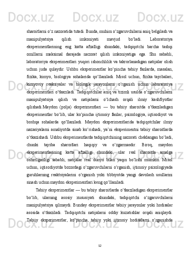 sharoitlarni o‘z nazoratida tutadi. Bunda, muhim o‘zgaruvchilarni aniq belgilash va
manipulyatsiya   qilish   imkoniyati   mavjud   bo‘ladi.   Laboratoriya
eksperimentlarining   eng   katta   afzalligi   shundaki,   tadqiqotchi   barcha   tashqi
omillarni   maksimal   darajada   nazorat   qilish   imkoniyatiga   ega.   Shu   sababli,
laboratoriya   eksperimentlari   yuqori   ishonchlilik   va   takrorlanadigan   natijalar   olish
uchun   juda   qulaydir.   Ushbu   eksperimentlar   ko‘pincha   tabiiy   fanlarda,   masalan,
fizika,   kimyo,   biologiya   sohalarida   qo‘llaniladi.   Misol   uchun,   fizika   tajribalari,
kimyoviy   reaksiyalar   va   biologik   jarayonlarni   o‘rganish   uchun   laboratoriya
eksperimentlari o‘tkaziladi. Tadqiqotchilar aniq va tizimli usulda o‘zgaruvchilarni
manipulyatsiya   qilish   va   natijalarni   o‘lchash   orqali   ilmiy   kashfiyotlar
qilishadi. Maydon   (polja)   eksperimentlari   —   bu   tabiiy   sharoitda   o‘tkaziladigan
eksperimentlar   bo‘lib,   ular   ko‘pincha   ijtimoiy   fanlar,   psixologiya,   iqtisodiyot   va
boshqa   sohalarda   qo‘llaniladi.   Maydon   eksperimentlarida   tadqiqotchilar   ilmiy
nazariyalarni   amaliyotda   sinab   ko‘rishadi,   ya’ni   eksperimentni   tabiiy   sharoitlarda
o‘tkazishadi. Ushbu eksperimentlarda tadqiqotchining nazorati cheklangan bo‘ladi,
chunki   tajriba   sharoitlari   haqiqiy   va   o‘zgarmasdir.   Biroq,   maydon
eksperimentlarining   katta   afzalligi   shundaki,   ular   real   sharoitda   amalga
oshirilganligi   sababli,   natijalar   real   dunyo   bilan   yaqin   bo‘lishi   mumkin.   Misol
uchun, iqtisodiyotda bozordagi  o‘zgaruvchilarni o‘rganish, ijtimoiy psixologiyada
guruhlarning   reaktsiyalarini   o‘rganish   yoki   tibbiyotda   yangi   davolash   usullarini
sinash uchun maydon eksperimentlari keng qo‘llaniladi.
Tabiiy eksperimentlar   — bu tabiiy sharoitlarda o‘tkaziladigan eksperimentlar
bo‘lib,   ularning   asosiy   xususiyati   shundaki,   tadqiqotchi   o‘zgaruvchilarni
manipulyatsiya   qilmaydi.   Bunday   eksperimentlar   tabiiy   jarayonlar   yoki   hodisalar
asosida   o‘tkaziladi.   Tadqiqotchi   natijalarni   oddiy   kuzatishlar   orqali   aniqlaydi.
Tabiiy   eksperimentlar,   ko‘pincha,   tabiiy   yoki   ijtimoiy   hodisalarni   o‘rganishda
12 