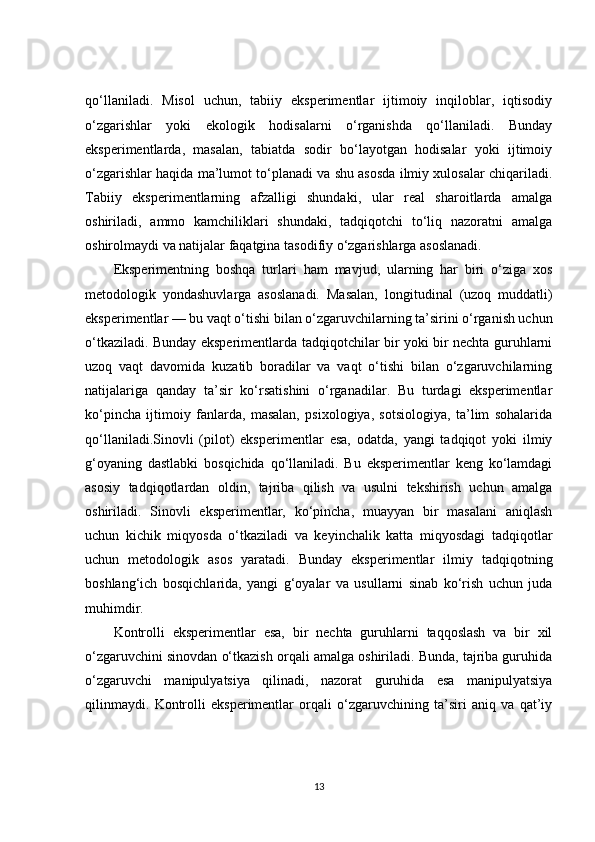 qo‘llaniladi.   Misol   uchun,   tabiiy   eksperimentlar   ijtimoiy   inqiloblar,   iqtisodiy
o‘zgarishlar   yoki   ekologik   hodisalarni   o‘rganishda   qo‘llaniladi.   Bunday
eksperimentlarda,   masalan,   tabiatda   sodir   bo‘layotgan   hodisalar   yoki   ijtimoiy
o‘zgarishlar haqida ma’lumot to‘planadi va shu asosda ilmiy xulosalar chiqariladi.
Tabiiy   eksperimentlarning   afzalligi   shundaki,   ular   real   sharoitlarda   amalga
oshiriladi,   ammo   kamchiliklari   shundaki,   tadqiqotchi   to‘liq   nazoratni   amalga
oshirolmaydi va natijalar faqatgina tasodifiy o‘zgarishlarga asoslanadi.
Eksperimentning   boshqa   turlari   ham   mavjud,   ularning   har   biri   o‘ziga   xos
metodologik   yondashuvlarga   asoslanadi.   Masalan,   longitudinal   (uzoq   muddatli)
eksperimentlar  — bu vaqt o‘tishi bilan o‘zgaruvchilarning ta’sirini o‘rganish uchun
o‘tkaziladi. Bunday eksperimentlarda tadqiqotchilar bir yoki bir nechta guruhlarni
uzoq   vaqt   davomida   kuzatib   boradilar   va   vaqt   o‘tishi   bilan   o‘zgaruvchilarning
natijalariga   qanday   ta’sir   ko‘rsatishini   o‘rganadilar.   Bu   turdagi   eksperimentlar
ko‘pincha   ijtimoiy   fanlarda,   masalan,   psixologiya,   sotsiologiya,   ta’lim   sohalarida
qo‘llaniladi. Sinovli   (pilot)   eksperimentlar   esa,   odatda,   yangi   tadqiqot   yoki   ilmiy
g‘oyaning   dastlabki   bosqichida   qo‘llaniladi.   Bu   eksperimentlar   keng   ko‘lamdagi
asosiy   tadqiqotlardan   oldin,   tajriba   qilish   va   usulni   tekshirish   uchun   amalga
oshiriladi.   Sinovli   eksperimentlar,   ko‘pincha,   muayyan   bir   masalani   aniqlash
uchun   kichik   miqyosda   o‘tkaziladi   va   keyinchalik   katta   miqyosdagi   tadqiqotlar
uchun   metodologik   asos   yaratadi.   Bunday   eksperimentlar   ilmiy   tadqiqotning
boshlang‘ich   bosqichlarida,   yangi   g‘oyalar   va   usullarni   sinab   ko‘rish   uchun   juda
muhimdir.
Kontrolli   eksperimentlar   esa,   bir   nechta   guruhlarni   taqqoslash   va   bir   xil
o‘zgaruvchini sinovdan o‘tkazish orqali amalga oshiriladi. Bunda, tajriba guruhida
o‘zgaruvchi   manipulyatsiya   qilinadi,   nazorat   guruhida   esa   manipulyatsiya
qilinmaydi.   Kontrolli   eksperimentlar   orqali   o‘zgaruvchining   ta’siri   aniq   va   qat’iy
13 