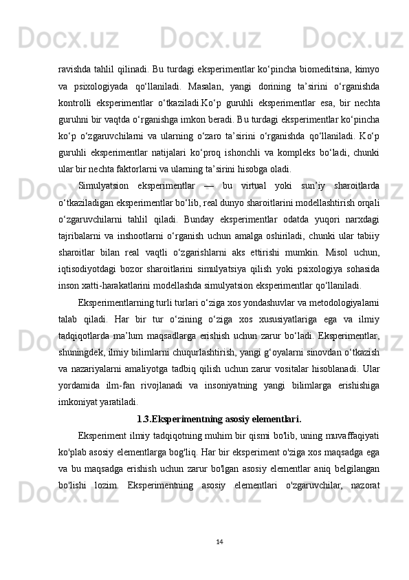 ravishda  tahlil qilinadi. Bu turdagi eksperimentlar ko‘pincha biomeditsina,  kimyo
va   psixologiyada   qo‘llaniladi.   Masalan,   yangi   dorining   ta’sirini   o‘rganishda
kontrolli   eksperimentlar   o‘tkaziladi. Ko‘p   guruhli   eksperimentlar   esa,   bir   nechta
guruhni bir vaqtda o‘rganishga imkon beradi. Bu turdagi eksperimentlar ko‘pincha
ko‘p   o‘zgaruvchilarni   va   ularning   o‘zaro   ta’sirini   o‘rganishda   qo‘llaniladi.   Ko‘p
guruhli   eksperimentlar   natijalari   ko‘proq   ishonchli   va   kompleks   bo‘ladi,   chunki
ular bir nechta faktorlarni va ularning ta’sirini hisobga oladi.
Simulyatsion   eksperimentlar   —   bu   virtual   yoki   sun’iy   sharoitlarda
o‘tkaziladigan eksperimentlar bo‘lib, real dunyo sharoitlarini modellashtirish orqali
o‘zgaruvchilarni   tahlil   qiladi.   Bunday   eksperimentlar   odatda   yuqori   narxdagi
tajribalarni   va   inshootlarni   o‘rganish   uchun   amalga   oshiriladi,   chunki   ular   tabiiy
sharoitlar   bilan   real   vaqtli   o‘zgarishlarni   aks   ettirishi   mumkin.   Misol   uchun,
iqtisodiyotdagi   bozor   sharoitlarini   simulyatsiya   qilish   yoki   psixologiya   sohasida
inson xatti-harakatlarini modellashda simulyatsion eksperimentlar qo‘llaniladi.
Eksperimentlarning turli turlari o‘ziga xos yondashuvlar va metodologiyalarni
talab   qiladi.   Har   bir   tur   o‘zining   o‘ziga   xos   xususiyatlariga   ega   va   ilmiy
tadqiqotlarda   ma’lum   maqsadlarga   erishish   uchun   zarur   bo‘ladi.   Eksperimentlar,
shuningdek, ilmiy bilimlarni chuqurlashtirish, yangi g‘oyalarni sinovdan o‘tkazish
va   nazariyalarni   amaliyotga   tadbiq   qilish   uchun   zarur   vositalar   hisoblanadi.   Ular
yordamida   ilm-fan   rivojlanadi   va   insoniyatning   yangi   bilimlarga   erishishiga
imkoniyat yaratiladi.
1.3.Eksperimentning asosiy elementlari.
Eksperiment ilmiy tadqiqotning muhim bir qismi bo'lib, uning muvaffaqiyati
ko'plab asosiy elementlarga bog'liq. Har bir eksperiment o'ziga xos maqsadga ega
va   bu   maqsadga   erishish   uchun   zarur   bo'lgan   asosiy   elementlar   aniq   belgilangan
bo'lishi   lozim.   Eksperimentning   asosiy   elementlari   o'zgaruvchilar,   nazorat
14 