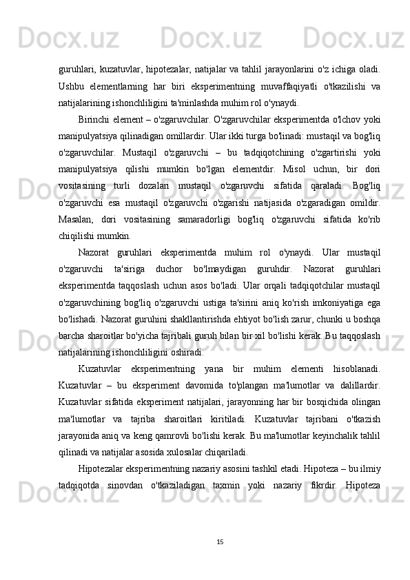 guruhlari, kuzatuvlar, hipotezalar, natijalar  va tahlil  jarayonlarini o'z ichiga oladi.
Ushbu   elementlarning   har   biri   eksperimentning   muvaffaqiyatli   o'tkazilishi   va
natijalarining ishonchliligini ta'minlashda muhim rol o'ynaydi.
Birinchi element – o'zgaruvchilar. O'zgaruvchilar eksperimentda o'lchov yoki
manipulyatsiya qilinadigan omillardir. Ular ikki turga bo'linadi: mustaqil va bog'liq
o'zgaruvchilar.   Mustaqil   o'zgaruvchi   –   bu   tadqiqotchining   o'zgartirishi   yoki
manipulyatsiya   qilishi   mumkin   bo'lgan   elementdir.   Misol   uchun,   bir   dori
vositasining   turli   dozalari   mustaqil   o'zgaruvchi   sifatida   qaraladi.   Bog'liq
o'zgaruvchi   esa   mustaqil   o'zgaruvchi   o'zgarishi   natijasida   o'zgaradigan   omildir.
Masalan,   dori   vositasining   samaradorligi   bog'liq   o'zgaruvchi   sifatida   ko'rib
chiqilishi mumkin.
Nazorat   guruhlari   eksperimentda   muhim   rol   o'ynaydi.   Ular   mustaqil
o'zgaruvchi   ta'siriga   duchor   bo'lmaydigan   guruhdir.   Nazorat   guruhlari
eksperimentda   taqqoslash   uchun   asos   bo'ladi.   Ular   orqali   tadqiqotchilar   mustaqil
o'zgaruvchining   bog'liq   o'zgaruvchi   ustiga   ta'sirini   aniq   ko'rish   imkoniyatiga   ega
bo'lishadi. Nazorat guruhini shakllantirishda ehtiyot bo'lish zarur, chunki u boshqa
barcha sharoitlar bo'yicha tajribali guruh bilan bir xil bo'lishi kerak. Bu taqqoslash
natijalarining ishonchliligini oshiradi.
Kuzatuvlar   eksperimentning   yana   bir   muhim   elementi   hisoblanadi.
Kuzatuvlar   –   bu   eksperiment   davomida   to'plangan   ma'lumotlar   va   dalillardir.
Kuzatuvlar  sifatida  eksperiment   natijalari,  jarayonning har  bir  bosqichida   olingan
ma'lumotlar   va   tajriba   sharoitlari   kiritiladi.   Kuzatuvlar   tajribani   o'tkazish
jarayonida aniq va keng qamrovli bo'lishi kerak. Bu ma'lumotlar keyinchalik tahlil
qilinadi va natijalar asosida xulosalar chiqariladi.
Hipotezalar eksperimentning nazariy asosini tashkil etadi. Hipoteza – bu ilmiy
tadqiqotda   sinovdan   o'tkaziladigan   taxmin   yoki   nazariy   fikrdir.   Hipoteza
15 