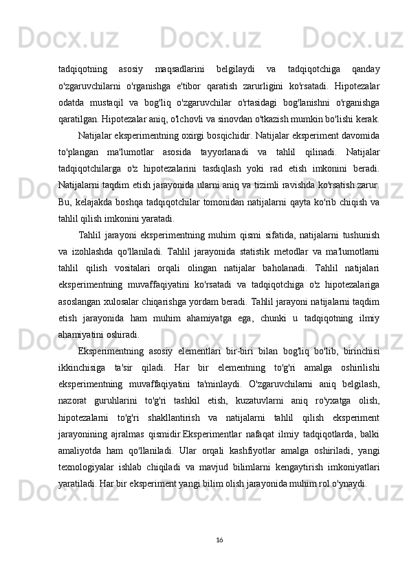tadqiqotning   asosiy   maqsadlarini   belgilaydi   va   tadqiqotchiga   qanday
o'zgaruvchilarni   o'rganishga   e'tibor   qaratish   zarurligini   ko'rsatadi.   Hipotezalar
odatda   mustaqil   va   bog'liq   o'zgaruvchilar   o'rtasidagi   bog'lanishni   o'rganishga
qaratilgan. Hipotezalar aniq, o'lchovli va sinovdan o'tkazish mumkin bo'lishi kerak.
Natijalar eksperimentning oxirgi bosqichidir. Natijalar eksperiment davomida
to'plangan   ma'lumotlar   asosida   tayyorlanadi   va   tahlil   qilinadi.   Natijalar
tadqiqotchilarga   o'z   hipotezalarini   tasdiqlash   yoki   rad   etish   imkonini   beradi.
Natijalarni taqdim etish jarayonida ularni aniq va tizimli ravishda ko'rsatish zarur.
Bu, kelajakda  boshqa tadqiqotchilar  tomonidan natijalarni  qayta ko'rib chiqish va
tahlil qilish imkonini yaratadi.
Tahlil   jarayoni   eksperimentning   muhim   qismi   sifatida,   natijalarni   tushunish
va   izohlashda   qo'llaniladi.   Tahlil   jarayonida   statistik   metodlar   va   ma'lumotlarni
tahlil   qilish   vositalari   orqali   olingan   natijalar   baholanadi.   Tahlil   natijalari
eksperimentning   muvaffaqiyatini   ko'rsatadi   va   tadqiqotchiga   o'z   hipotezalariga
asoslangan xulosalar chiqarishga yordam beradi. Tahlil jarayoni natijalarni taqdim
etish   jarayonida   ham   muhim   ahamiyatga   ega,   chunki   u   tadqiqotning   ilmiy
ahamiyatini oshiradi.
Eksperimentning   asosiy   elementlari   bir-biri   bilan   bog'liq   bo'lib,   birinchisi
ikkinchisiga   ta'sir   qiladi.   Har   bir   elementning   to'g'ri   amalga   oshirilishi
eksperimentning   muvaffaqiyatini   ta'minlaydi.   O'zgaruvchilarni   aniq   belgilash,
nazorat   guruhlarini   to'g'ri   tashkil   etish,   kuzatuvlarni   aniq   ro'yxatga   olish,
hipotezalarni   to'g'ri   shakllantirish   va   natijalarni   tahlil   qilish   eksperiment
jarayonining   ajralmas   qismidir.Eksperimentlar   nafaqat   ilmiy   tadqiqotlarda,   balki
amaliyotda   ham   qo'llaniladi.   Ular   orqali   kashfiyotlar   amalga   oshiriladi,   yangi
texnologiyalar   ishlab   chiqiladi   va   mavjud   bilimlarni   kengaytirish   imkoniyatlari
yaratiladi. Har bir eksperiment yangi bilim olish jarayonida muhim rol o'ynaydi. 
16 