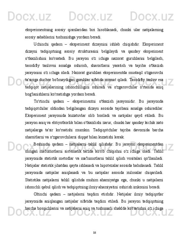 eksperimentning   asosiy   qismlaridan   biri   hisoblanadi,   chunki   ular   natijalarning
asosiy sabablarini tushunishga yordam beradi.
Uchinchi   qadam   –   eksperiment   dizaynini   ishlab   chiqishdir.   Eksperiment
dizayni   tadqiqotning   asosiy   strukturasini   belgilaydi   va   qanday   eksperiment
o'tkazilishini   ko'rsatadi.   Bu   jarayon   o'z   ichiga   nazorat   guruhlarini   belgilash,
tasodifiy   tanlovni   amalga   oshirish,   sharoitlarni   yaratish   va   tajriba   o'tkazish
jarayonini  o'z  ichiga oladi. Nazorat  guruhlari  eksperimentda  mustaqil  o'zgaruvchi
ta'siriga duchor bo'lmaydigan guruhlar sifatida xizmat qiladi. Tasodifiy tanlov esa
tadqiqot   natijalarining   ishonchliligini   oshiradi   va   o'zgaruvchilar   o'rtasida   aniq
bog'lanishlarni ko'rsatishga yordam beradi.
To'rtinchi   qadam   –   eksperimentni   o'tkazish   jarayonidir.   Bu   jarayonda
tadqiqotchilar   oldindan   belgilangan   dizayn   asosida   tajribani   amalga   oshiradilar.
Eksperiment   jarayonida   kuzatuvlar   olib   boriladi   va   natijalar   qayd   etiladi.   Bu
jarayon aniq va ehtiyotkorlik bilan o'tkazilishi zarur, chunki har qanday kichik xato
natijalarga   ta'sir   ko'rsatishi   mumkin.   Tadqiqotchilar   tajriba   davomida   barcha
sharoitlarni va o'zgaruvchilarni diqqat bilan kuzatishi kerak.
Beshinchi   qadam   –   natijalarni   tahlil   qilishdir.   Bu   jarayon   eksperimentdan
olingan   ma'lumotlarni   sistematik   tarzda   ko'rib   chiqishni   o'z   ichiga   oladi.   Tahlil
jarayonida   statistik   metodlar   va   ma'lumotlarni   tahlil   qilish   vositalari   qo'llaniladi.
Natijalar statistik jihatdan qayta ishlanadi va hipotezalar asosida baholanadi. Tahlil
jarayonida   natijalar   aniqlanadi   va   bu   natijalar   asosida   xulosalar   chiqariladi.
Statistika   natijalarni   tahlil   qilishda   muhim   ahamiyatga   ega,   chunki   u   natijalarni
ishonchli qabul qilish va tadqiqotning ilmiy ahamiyatini oshirish imkonini beradi.
Oltinchi   qadam   –   natijalarni   taqdim   etishdir.   Natijalar   ilmiy   tadqiqotlar
jarayonida   aniqlangan   natijalar   sifatida   taqdim   etiladi.   Bu   jarayon   tadqiqotning
barcha bosqichlarini va natijalarni aniq va tushunarli shaklda ko'rsatishni o'z ichiga
18 
