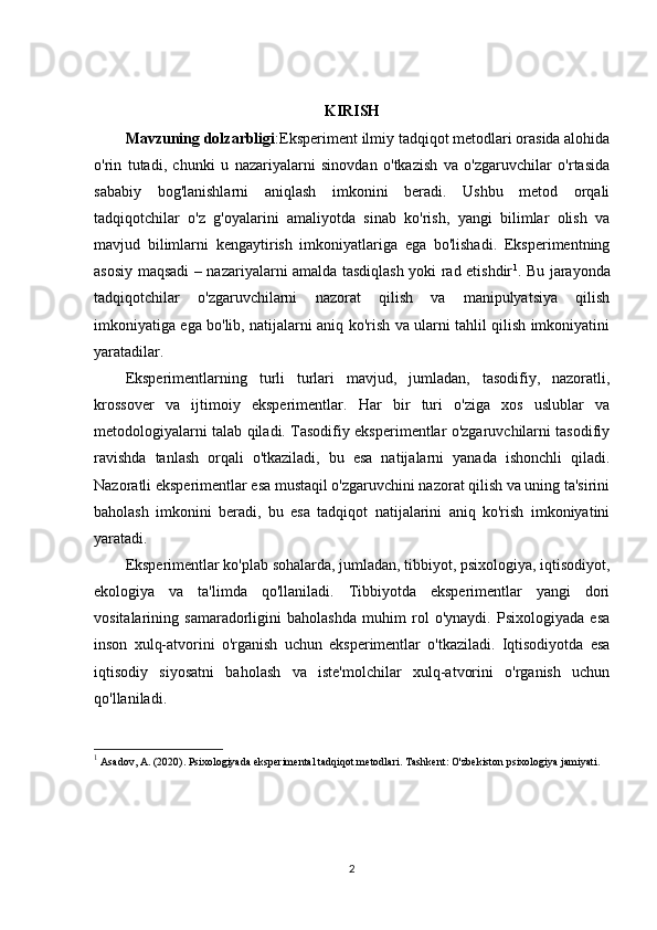 KIRISH
Mavzuning dolzarbligi :Eksperiment ilmiy tadqiqot metodlari orasida alohida
o'rin   tutadi,   chunki   u   nazariyalarni   sinovdan   o'tkazish   va   o'zgaruvchilar   o'rtasida
sababiy   bog'lanishlarni   aniqlash   imkonini   beradi.   Ushbu   metod   orqali
tadqiqotchilar   o'z   g'oyalarini   amaliyotda   sinab   ko'rish,   yangi   bilimlar   olish   va
mavjud   bilimlarni   kengaytirish   imkoniyatlariga   ega   bo'lishadi.   Eksperimentning
asosiy maqsadi – nazariyalarni amalda tasdiqlash yoki rad etishdir 1
. Bu jarayonda
tadqiqotchilar   o'zgaruvchilarni   nazorat   qilish   va   manipulyatsiya   qilish
imkoniyatiga ega bo'lib, natijalarni aniq ko'rish va ularni tahlil qilish imkoniyatini
yaratadilar.
Eksperimentlarning   turli   turlari   mavjud,   jumladan,   tasodifiy,   nazoratli,
krossover   va   ijtimoiy   eksperimentlar.   Har   bir   turi   o'ziga   xos   uslublar   va
metodologiyalarni talab qiladi. Tasodifiy eksperimentlar o'zgaruvchilarni tasodifiy
ravishda   tanlash   orqali   o'tkaziladi,   bu   esa   natijalarni   yanada   ishonchli   qiladi.
Nazoratli eksperimentlar esa mustaqil o'zgaruvchini nazorat qilish va uning ta'sirini
baholash   imkonini   beradi,   bu   esa   tadqiqot   natijalarini   aniq   ko'rish   imkoniyatini
yaratadi.
Eksperimentlar ko'plab sohalarda, jumladan, tibbiyot, psixologiya, iqtisodiyot,
ekologiya   va   ta'limda   qo'llaniladi.   Tibbiyotda   eksperimentlar   yangi   dori
vositalarining   samaradorligini   baholashda   muhim   rol   o'ynaydi.   Psixologiyada   esa
inson   xulq-atvorini   o'rganish   uchun   eksperimentlar   o'tkaziladi.   Iqtisodiyotda   esa
iqtisodiy   siyosatni   baholash   va   iste'molchilar   xulq-atvorini   o'rganish   uchun
qo'llaniladi.
1
 Asadov, A. (2020).  Psixologiyada eksperimental tadqiqot metodlari . Tashkent: O'zbekiston psixologiya jamiyati.
2 