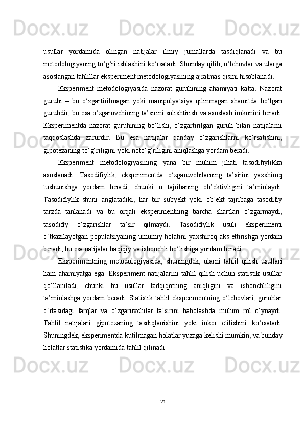 usullar   yordamida   olingan   natijalar   ilmiy   jurnallarda   tasdiqlanadi   va   bu
metodologiyaning to‘g‘ri ishlashini ko‘rsatadi. Shunday qilib, o‘lchovlar va ularga
asoslangan tahlillar eksperiment metodologiyasining ajralmas qismi hisoblanadi.
Eksperiment   metodologiyasida   nazorat   guruhining   ahamiyati   katta.   Nazorat
guruhi   –   bu   o‘zgartirilmagan   yoki   manipulyatsiya   qilinmagan   sharoitda   bo‘lgan
guruhdir, bu esa o‘zgaruvchining ta’sirini solishtirish va asoslash imkonini beradi.
Eksperimentda   nazorat   guruhining   bo‘lishi,   o‘zgartirilgan   guruh   bilan   natijalarni
taqqoslashda   zarurdir.   Bu   esa   natijalar   qanday   o‘zgarishlarni   ko‘rsatishini,
gipotezaning to‘g‘riligini yoki noto‘g‘riligini aniqlashga yordam beradi.
Eksperiment   metodologiyasining   yana   bir   muhim   jihati   tasodifiylikka
asoslanadi.   Tasodifiylik,   eksperimentda   o‘zgaruvchilarning   ta’sirini   yaxshiroq
tushunishga   yordam   beradi,   chunki   u   tajribaning   ob’ektivligini   ta’minlaydi.
Tasodifiylik   shuni   anglatadiki,   har   bir   subyekt   yoki   ob’ekt   tajribaga   tasodifiy
tarzda   tanlanadi   va   bu   orqali   eksperimentning   barcha   shartlari   o‘zgarmaydi,
tasodifiy   o‘zgarishlar   ta’sir   qilmaydi.   Tasodifiylik   usuli   eksperimenti
o‘tkazilayotgan populatsiyaning umumiy holatini yaxshiroq aks ettirishga yordam
beradi, bu esa natijalar haqiqiy va ishonchli bo‘lishiga yordam beradi.
Eksperimentning   metodologiyasida,   shuningdek,   ularni   tahlil   qilish   usullari
ham   ahamiyatga   ega.   Eksperiment   natijalarini   tahlil   qilish   uchun   statistik   usullar
qo‘llaniladi,   chunki   bu   usullar   tadqiqotning   aniqligini   va   ishonchliligini
ta’minlashga  yordam beradi. Statistik tahlil  eksperimentning o‘lchovlari, guruhlar
o‘rtasidagi   farqlar   va   o‘zgaruvchilar   ta’sirini   baholashda   muhim   rol   o‘ynaydi.
Tahlil   natijalari   gipotezaning   tasdiqlanishini   yoki   inkor   etilishini   ko‘rsatadi.
Shuningdek, eksperimentda kutilmagan holatlar yuzaga kelishi mumkin, va bunday
holatlar statistika yordamida tahlil qilinadi.
21 