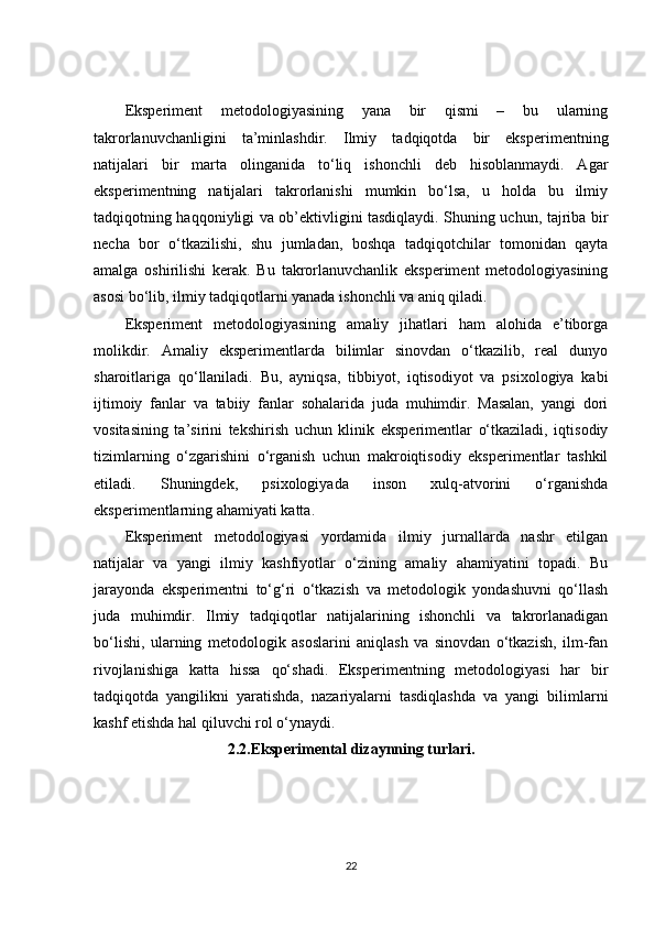 Eksperiment   metodologiyasining   yana   bir   qismi   –   bu   ularning
takrorlanuvchanligini   ta’minlashdir.   Ilmiy   tadqiqotda   bir   eksperimentning
natijalari   bir   marta   olinganida   to‘liq   ishonchli   deb   hisoblanmaydi.   Agar
eksperimentning   natijalari   takrorlanishi   mumkin   bo‘lsa,   u   holda   bu   ilmiy
tadqiqotning haqqoniyligi va ob’ektivligini tasdiqlaydi. Shuning uchun, tajriba bir
necha   bor   o‘tkazilishi,   shu   jumladan,   boshqa   tadqiqotchilar   tomonidan   qayta
amalga   oshirilishi   kerak.   Bu   takrorlanuvchanlik   eksperiment   metodologiyasining
asosi bo‘lib, ilmiy tadqiqotlarni yanada ishonchli va aniq qiladi.
Eksperiment   metodologiyasining   amaliy   jihatlari   ham   alohida   e’tiborga
molikdir.   Amaliy   eksperimentlarda   bilimlar   sinovdan   o‘tkazilib,   real   dunyo
sharoitlariga   qo‘llaniladi.   Bu,   ayniqsa,   tibbiyot,   iqtisodiyot   va   psixologiya   kabi
ijtimoiy   fanlar   va   tabiiy   fanlar   sohalarida   juda   muhimdir.   Masalan,   yangi   dori
vositasining   ta’sirini   tekshirish   uchun   klinik   eksperimentlar   o‘tkaziladi,   iqtisodiy
tizimlarning   o‘zgarishini   o‘rganish   uchun   makroiqtisodiy   eksperimentlar   tashkil
etiladi.   Shuningdek,   psixologiyada   inson   xulq-atvorini   o‘rganishda
eksperimentlarning ahamiyati katta.
Eksperiment   metodologiyasi   yordamida   ilmiy   jurnallarda   nashr   etilgan
natijalar   va   yangi   ilmiy   kashfiyotlar   o‘zining   amaliy   ahamiyatini   topadi.   Bu
jarayonda   eksperimentni   to‘g‘ri   o‘tkazish   va   metodologik   yondashuvni   qo‘llash
juda   muhimdir.   Ilmiy   tadqiqotlar   natijalarining   ishonchli   va   takrorlanadigan
bo‘lishi,   ularning   metodologik   asoslarini   aniqlash   va   sinovdan   o‘tkazish,   ilm-fan
rivojlanishiga   katta   hissa   qo‘shadi.   Eksperimentning   metodologiyasi   har   bir
tadqiqotda   yangilikni   yaratishda,   nazariyalarni   tasdiqlashda   va   yangi   bilimlarni
kashf etishda hal qiluvchi rol o‘ynaydi.
2.2.Eksperimental dizaynning turlari.
22 