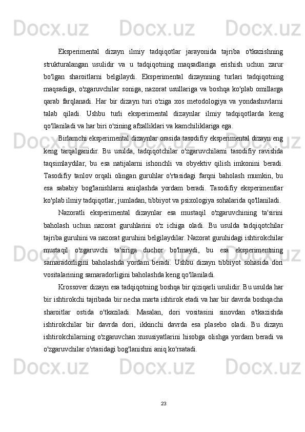 Eksperimental   dizayn   ilmiy   tadqiqotlar   jarayonida   tajriba   o'tkazishning
strukturalangan   usulidir   va   u   tadqiqotning   maqsadlariga   erishish   uchun   zarur
bo'lgan   sharoitlarni   belgilaydi.   Eksperimental   dizaynning   turlari   tadqiqotning
maqsadiga,   o'zgaruvchilar   soniga,   nazorat   usullariga   va   boshqa   ko'plab   omillarga
qarab   farqlanadi.   Har   bir   dizayn   turi   o'ziga   xos   metodologiya   va   yondashuvlarni
talab   qiladi.   Ushbu   turli   eksperimental   dizaynlar   ilmiy   tadqiqotlarda   keng
qo'llaniladi va har biri o'zining afzalliklari va kamchiliklariga ega.
Birlamchi eksperimental dizaynlar orasida tasodifiy eksperimental dizayn eng
keng   tarqalganidir.   Bu   usulda,   tadqiqotchilar   o'zgaruvchilarni   tasodifiy   ravishda
taqsimlaydilar,   bu   esa   natijalarni   ishonchli   va   obyektiv   qilish   imkonini   beradi.
Tasodifiy   tanlov   orqali   olingan   guruhlar   o'rtasidagi   farqni   baholash   mumkin,   bu
esa   sababiy   bog'lanishlarni   aniqlashda   yordam   beradi.   Tasodifiy   eksperimentlar
ko'plab ilmiy tadqiqotlar, jumladan, tibbiyot va psixologiya sohalarida qo'llaniladi.
Nazoratli   eksperimental   dizaynlar   esa   mustaqil   o'zgaruvchining   ta'sirini
baholash   uchun   nazorat   guruhlarini   o'z   ichiga   oladi.   Bu   usulda   tadqiqotchilar
tajriba guruhini va nazorat guruhini belgilaydilar. Nazorat guruhidagi ishtirokchilar
mustaqil   o'zgaruvchi   ta'siriga   duchor   bo'lmaydi,   bu   esa   eksperimentning
samaradorligini   baholashda   yordam   beradi.   Ushbu   dizayn   tibbiyot   sohasida   dori
vositalarining samaradorligini baholashda keng qo'llaniladi.
Krossover dizayn esa tadqiqotning boshqa bir qiziqarli usulidir. Bu usulda har
bir ishtirokchi tajribada bir necha marta ishtirok etadi va har bir davrda boshqacha
sharoitlar   ostida   o'tkaziladi.   Masalan,   dori   vositasini   sinovdan   o'tkazishda
ishtirokchilar   bir   davrda   dori,   ikkinchi   davrda   esa   plasebo   oladi.   Bu   dizayn
ishtirokchilarning   o'zgaruvchan   xususiyatlarini   hisobga   olishga   yordam   beradi   va
o'zgaruvchilar o'rtasidagi bog'lanishni aniq ko'rsatadi.
23 