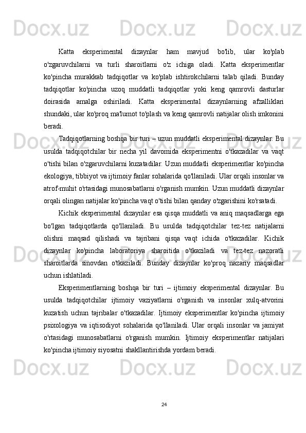 Katta   eksperimental   dizaynlar   ham   mavjud   bo'lib,   ular   ko'plab
o'zgaruvchilarni   va   turli   sharoitlarni   o'z   ichiga   oladi.   Katta   eksperimentlar
ko'pincha   murakkab   tadqiqotlar   va   ko'plab   ishtirokchilarni   talab   qiladi.   Bunday
tadqiqotlar   ko'pincha   uzoq   muddatli   tadqiqotlar   yoki   keng   qamrovli   dasturlar
doirasida   amalga   oshiriladi.   Katta   eksperimental   dizaynlarning   afzalliklari
shundaki, ular ko'proq ma'lumot to'plash va keng qamrovli natijalar olish imkonini
beradi.
Tadqiqotlarning boshqa bir turi – uzun muddatli eksperimental dizaynlar. Bu
usulda   tadqiqotchilar   bir   necha   yil   davomida   eksperimentni   o'tkazadilar   va   vaqt
o'tishi bilan o'zgaruvchilarni kuzatadilar. Uzun muddatli eksperimentlar ko'pincha
ekologiya, tibbiyot va ijtimoiy fanlar sohalarida qo'llaniladi. Ular orqali insonlar va
atrof-muhit o'rtasidagi munosabatlarni o'rganish mumkin. Uzun muddatli dizaynlar
orqali olingan natijalar ko'pincha vaqt o'tishi bilan qanday o'zgarishini ko'rsatadi.
Kichik   eksperimental   dizaynlar   esa   qisqa   muddatli   va   aniq   maqsadlarga   ega
bo'lgan   tadqiqotlarda   qo'llaniladi.   Bu   usulda   tadqiqotchilar   tez-tez   natijalarni
olishni   maqsad   qilishadi   va   tajribani   qisqa   vaqt   ichida   o'tkazadilar.   Kichik
dizaynlar   ko'pincha   laboratoriya   sharoitida   o'tkaziladi   va   tez-tez   nazoratli
sharoitlarda   sinovdan   o'tkaziladi.   Bunday   dizaynlar   ko'proq   nazariy   maqsadlar
uchun ishlatiladi.
Eksperimentlarning   boshqa   bir   turi   –   ijtimoiy   eksperimental   dizaynlar.   Bu
usulda   tadqiqotchilar   ijtimoiy   vaziyatlarni   o'rganish   va   insonlar   xulq-atvorini
kuzatish   uchun   tajribalar   o'tkazadilar.   Ijtimoiy   eksperimentlar   ko'pincha   ijtimoiy
psixologiya   va   iqtisodiyot   sohalarida   qo'llaniladi.   Ular   orqali   insonlar   va   jamiyat
o'rtasidagi   munosabatlarni   o'rganish   mumkin.   Ijtimoiy   eksperimentlar   natijalari
ko'pincha ijtimoiy siyosatni shakllantirishda yordam beradi.
24 