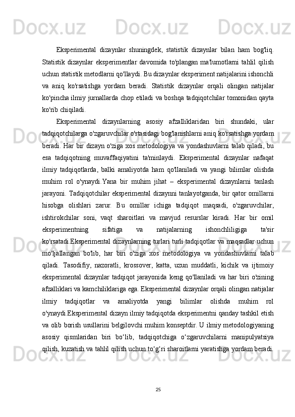 Eksperimental   dizaynlar   shuningdek,   statistik   dizaynlar   bilan   ham   bog'liq.
Statistik   dizaynlar   eksperimentlar   davomida   to'plangan   ma'lumotlarni   tahlil   qilish
uchun statistik metodlarni qo'llaydi. Bu dizaynlar eksperiment natijalarini ishonchli
va   aniq   ko'rsatishga   yordam   beradi.   Statistik   dizaynlar   orqali   olingan   natijalar
ko'pincha ilmiy jurnallarda chop etiladi va boshqa tadqiqotchilar tomonidan qayta
ko'rib chiqiladi.
Eksperimental   dizaynlarning   asosiy   afzalliklaridan   biri   shundaki,   ular
tadqiqotchilarga o'zgaruvchilar o'rtasidagi bog'lanishlarni aniq ko'rsatishga yordam
beradi. Har bir dizayn o'ziga xos metodologiya va yondashuvlarni talab qiladi, bu
esa   tadqiqotning   muvaffaqiyatini   ta'minlaydi.   Eksperimental   dizaynlar   nafaqat
ilmiy   tadqiqotlarda,   balki   amaliyotda   ham   qo'llaniladi   va   yangi   bilimlar   olishda
muhim   rol   o'ynaydi.Yana   bir   muhim   jihat   –   eksperimental   dizaynlarni   tanlash
jarayoni. Tadqiqotchilar eksperimental dizaynni tanlayotganda, bir qator omillarni
hisobga   olishlari   zarur.   Bu   omillar   ichiga   tadqiqot   maqsadi,   o'zgaruvchilar,
ishtirokchilar   soni,   vaqt   sharoitlari   va   mavjud   resurslar   kiradi.   Har   bir   omil
eksperimentning   sifatiga   va   natijalarning   ishonchliligiga   ta'sir
ko'rsatadi.Eksperimental dizaynlarning turlari turli tadqiqotlar va maqsadlar uchun
mo'ljallangan   bo'lib,   har   biri   o'ziga   xos   metodologiya   va   yondashuvlarni   talab
qiladi.   Tasodifiy,   nazoratli,   krossover,   katta,   uzun   muddatli,   kichik   va   ijtimoiy
eksperimental   dizaynlar   tadqiqot   jarayonida   keng   qo'llaniladi   va   har   biri   o'zining
afzalliklari va kamchiliklariga ega. Eksperimental dizaynlar orqali olingan natijalar
ilmiy   tadqiqotlar   va   amaliyotda   yangi   bilimlar   olishda   muhim   rol
o'ynaydi.Eksperimental dizayn ilmiy tadqiqotda eksperimentni qanday tashkil etish
va olib borish usullarini belgilovchi muhim konseptdir. U ilmiy metodologiyaning
asosiy   qismlaridan   biri   bo‘lib,   tadqiqotchiga   o‘zgaruvchilarni   manipulyatsiya
qilish, kuzatish va tahlil qilish uchun to‘g‘ri sharoitlarni yaratishga yordam beradi.
25 