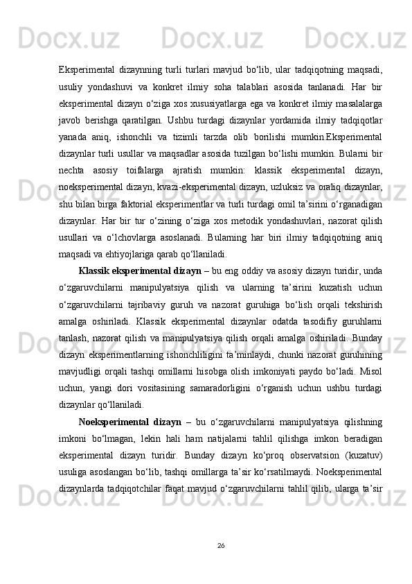 Eksperimental   dizaynning   turli   turlari   mavjud   bo‘lib,   ular   tadqiqotning   maqsadi,
usuliy   yondashuvi   va   konkret   ilmiy   soha   talablari   asosida   tanlanadi.   Har   bir
eksperimental   dizayn o‘ziga  xos  xususiyatlarga  ega  va  konkret   ilmiy  masalalarga
javob   berishga   qaratilgan.   Ushbu   turdagi   dizaynlar   yordamida   ilmiy   tadqiqotlar
yanada   aniq,   ishonchli   va   tizimli   tarzda   olib   borilishi   mumkin.Eksperimental
dizaynlar turli usullar va maqsadlar asosida tuzilgan bo‘lishi mumkin. Bularni bir
nechta   asosiy   toifalarga   ajratish   mumkin:   klassik   eksperimental   dizayn,
noeksperimental dizayn, kvazi-eksperimental dizayn, uzluksiz va oraliq dizaynlar,
shu bilan birga faktorial eksperimentlar va turli turdagi omil ta’sirini o‘rganadigan
dizaynlar.   Har   bir   tur   o‘zining   o‘ziga   xos   metodik   yondashuvlari,   nazorat   qilish
usullari   va   o‘lchovlarga   asoslanadi.   Bularning   har   biri   ilmiy   tadqiqotning   aniq
maqsadi va ehtiyojlariga qarab qo‘llaniladi.
Klassik eksperimental dizayn  – bu eng oddiy va asosiy dizayn turidir, unda
o‘zgaruvchilarni   manipulyatsiya   qilish   va   ularning   ta’sirini   kuzatish   uchun
o‘zgaruvchilarni   tajribaviy   guruh   va   nazorat   guruhiga   bo‘lish   orqali   tekshirish
amalga   oshiriladi.   Klassik   eksperimental   dizaynlar   odatda   tasodifiy   guruhlarni
tanlash,   nazorat   qilish   va   manipulyatsiya   qilish   orqali   amalga   oshiriladi.   Bunday
dizayn   eksperimentlarning   ishonchliligini   ta’minlaydi,   chunki   nazorat   guruhining
mavjudligi   orqali   tashqi   omillarni   hisobga   olish   imkoniyati   paydo   bo‘ladi.   Misol
uchun,   yangi   dori   vositasining   samaradorligini   o‘rganish   uchun   ushbu   turdagi
dizaynlar qo‘llaniladi.
Noeksperimental   dizayn   –   bu   o‘zgaruvchilarni   manipulyatsiya   qilishning
imkoni   bo‘lmagan,   lekin   hali   ham   natijalarni   tahlil   qilishga   imkon   beradigan
eksperimental   dizayn   turidir.   Bunday   dizayn   ko‘proq   observatsion   (kuzatuv)
usuliga asoslangan bo‘lib, tashqi omillarga ta’sir ko‘rsatilmaydi. Noeksperimental
dizaynlarda  tadqiqotchilar   faqat   mavjud  o‘zgaruvchilarni   tahlil   qilib,   ularga   ta’sir
26 
