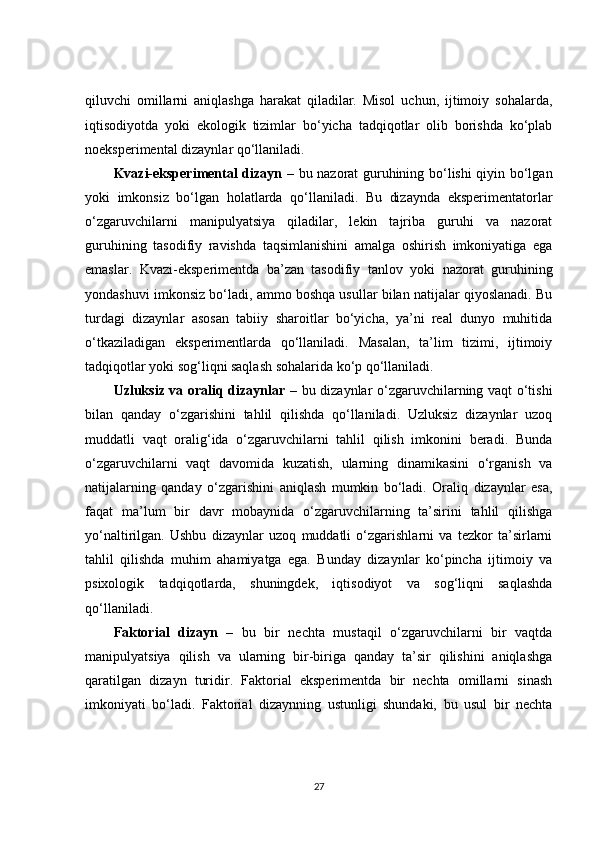 qiluvchi   omillarni   aniqlashga   harakat   qiladilar.   Misol   uchun,   ijtimoiy   sohalarda,
iqtisodiyotda   yoki   ekologik   tizimlar   bo‘yicha   tadqiqotlar   olib   borishda   ko‘plab
noeksperimental dizaynlar qo‘llaniladi.
Kvazi-eksperimental dizayn   – bu nazorat guruhining bo‘lishi qiyin bo‘lgan
yoki   imkonsiz   bo‘lgan   holatlarda   qo‘llaniladi.   Bu   dizaynda   eksperimentatorlar
o‘zgaruvchilarni   manipulyatsiya   qiladilar,   lekin   tajriba   guruhi   va   nazorat
guruhining   tasodifiy   ravishda   taqsimlanishini   amalga   oshirish   imkoniyatiga   ega
emaslar.   Kvazi-eksperimentda   ba’zan   tasodifiy   tanlov   yoki   nazorat   guruhining
yondashuvi imkonsiz bo‘ladi, ammo boshqa usullar bilan natijalar qiyoslanadi. Bu
turdagi   dizaynlar   asosan   tabiiy   sharoitlar   bo‘yicha,   ya’ni   real   dunyo   muhitida
o‘tkaziladigan   eksperimentlarda   qo‘llaniladi.   Masalan,   ta’lim   tizimi,   ijtimoiy
tadqiqotlar yoki sog‘liqni saqlash sohalarida ko‘p qo‘llaniladi.
Uzluksiz va oraliq dizaynlar   – bu dizaynlar o‘zgaruvchilarning vaqt o‘tishi
bilan   qanday   o‘zgarishini   tahlil   qilishda   qo‘llaniladi.   Uzluksiz   dizaynlar   uzoq
muddatli   vaqt   oralig‘ida   o‘zgaruvchilarni   tahlil   qilish   imkonini   beradi.   Bunda
o‘zgaruvchilarni   vaqt   davomida   kuzatish,   ularning   dinamikasini   o‘rganish   va
natijalarning   qanday   o‘zgarishini   aniqlash   mumkin   bo‘ladi.   Oraliq   dizaynlar   esa,
faqat   ma’lum   bir   davr   mobaynida   o‘zgaruvchilarning   ta’sirini   tahlil   qilishga
yo‘naltirilgan.   Ushbu   dizaynlar   uzoq   muddatli   o‘zgarishlarni   va   tezkor   ta’sirlarni
tahlil   qilishda   muhim   ahamiyatga   ega.   Bunday   dizaynlar   ko‘pincha   ijtimoiy   va
psixologik   tadqiqotlarda,   shuningdek,   iqtisodiyot   va   sog‘liqni   saqlashda
qo‘llaniladi.
Faktorial   dizayn   –   bu   bir   nechta   mustaqil   o‘zgaruvchilarni   bir   vaqtda
manipulyatsiya   qilish   va   ularning   bir-biriga   qanday   ta’sir   qilishini   aniqlashga
qaratilgan   dizayn   turidir.   Faktorial   eksperimentda   bir   nechta   omillarni   sinash
imkoniyati   bo‘ladi.   Faktorial   dizaynning   ustunligi   shundaki,   bu   usul   bir   nechta
27 