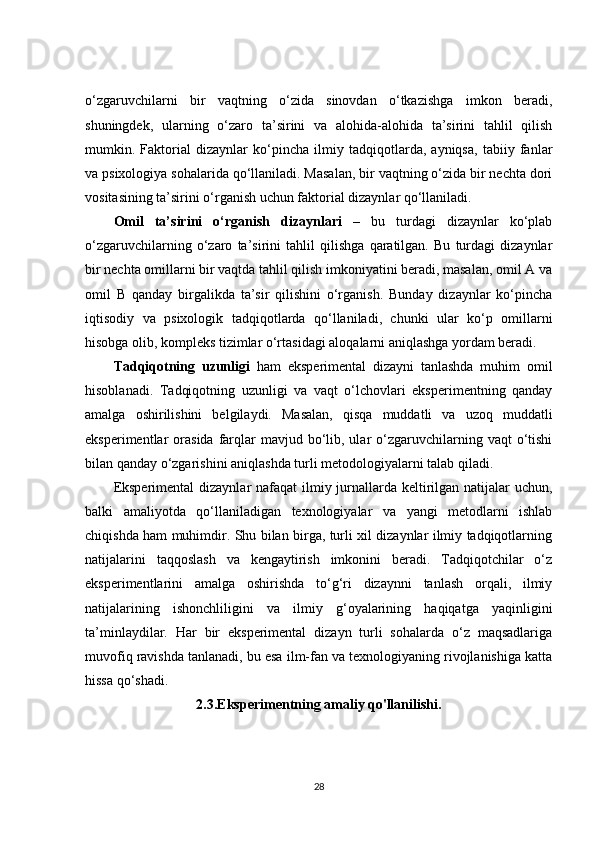 o‘zgaruvchilarni   bir   vaqtning   o‘zida   sinovdan   o‘tkazishga   imkon   beradi,
shuningdek,   ularning   o‘zaro   ta’sirini   va   alohida-alohida   ta’sirini   tahlil   qilish
mumkin.   Faktorial   dizaynlar   ko‘pincha   ilmiy   tadqiqotlarda,   ayniqsa,   tabiiy   fanlar
va psixologiya sohalarida qo‘llaniladi. Masalan, bir vaqtning o‘zida bir nechta dori
vositasining ta’sirini o‘rganish uchun faktorial dizaynlar qo‘llaniladi.
Omil   ta’sirini   o‘rganish   dizaynlari   –   bu   turdagi   dizaynlar   ko‘plab
o‘zgaruvchilarning   o‘zaro   ta’sirini   tahlil   qilishga   qaratilgan.   Bu   turdagi   dizaynlar
bir nechta omillarni bir vaqtda tahlil qilish imkoniyatini beradi, masalan, omil A va
omil   B   qanday   birgalikda   ta’sir   qilishini   o‘rganish.   Bunday   dizaynlar   ko‘pincha
iqtisodiy   va   psixologik   tadqiqotlarda   qo‘llaniladi,   chunki   ular   ko‘p   omillarni
hisobga olib, kompleks tizimlar o‘rtasidagi aloqalarni aniqlashga yordam beradi.
Tadqiqotning   uzunligi   ham   eksperimental   dizayni   tanlashda   muhim   omil
hisoblanadi.   Tadqiqotning   uzunligi   va   vaqt   o‘lchovlari   eksperimentning   qanday
amalga   oshirilishini   belgilaydi.   Masalan,   qisqa   muddatli   va   uzoq   muddatli
eksperimentlar  orasida  farqlar   mavjud bo‘lib, ular  o‘zgaruvchilarning  vaqt  o‘tishi
bilan qanday o‘zgarishini aniqlashda turli metodologiyalarni talab qiladi.
Eksperimental  dizaynlar nafaqat  ilmiy jurnallarda keltirilgan natijalar uchun,
balki   amaliyotda   qo‘llaniladigan   texnologiyalar   va   yangi   metodlarni   ishlab
chiqishda ham muhimdir. Shu bilan birga, turli xil dizaynlar ilmiy tadqiqotlarning
natijalarini   taqqoslash   va   kengaytirish   imkonini   beradi.   Tadqiqotchilar   o‘z
eksperimentlarini   amalga   oshirishda   to‘g‘ri   dizaynni   tanlash   orqali,   ilmiy
natijalarining   ishonchliligini   va   ilmiy   g‘oyalarining   haqiqatga   yaqinligini
ta’minlaydilar.   Har   bir   eksperimental   dizayn   turli   sohalarda   o‘z   maqsadlariga
muvofiq ravishda tanlanadi, bu esa ilm-fan va texnologiyaning rivojlanishiga katta
hissa qo‘shadi.
2.3.Eksperimentning amaliy qo'llanilishi.
28 