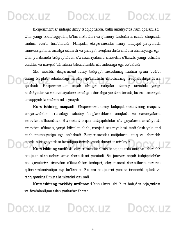 Eksperimentlar nafaqat ilmiy tadqiqotlarda, balki amaliyotda ham qo'llaniladi.
Ular yangi texnologiyalar, ta'lim metodlari va ijtimoiy dasturlarni ishlab chiqishda
muhim   vosita   hisoblanadi.   Natijada,   eksperimentlar   ilmiy   tadqiqot   jarayonida
innovatsiyalarni amalga oshirish va jamiyat rivojlanishida muhim ahamiyatga ega.
Ular  yordamida tadqiqotchilar  o'z nazariyalarini  sinovdan  o'tkazib, yangi  bilimlar
oladilar va mavjud bilimlarni takomillashtirish imkoniga ega bo'lishadi.
Shu   sababli,   eksperiment   ilmiy   tadqiqot   metodining   muhim   qismi   bo'lib,
uning   ko'plab   sohalardagi   amaliy   qo'llanilishi   ilm-fanning   rivojlanishiga   hissa
qo'shadi.   Eksperimentlar   orqali   olingan   natijalar   doimiy   ravishda   yangi
kashfiyotlar va innovatsiyalarni amalga oshirishga yordam beradi, bu esa insoniyat
taraqqiyotida muhim rol o'ynaydi.
Kurs   ishining   maqsadi:   Eksperiment   ilmiy   tadqiqot   metodining   maqsadi
o'zgaruvchilar   o'rtasidagi   sababiy   bog'lanishlarni   aniqlash   va   nazariyalarni
sinovdan   o'tkazishdir.   Bu   metod   orqali   tadqiqotchilar   o'z   g'oyalarini   amaliyotda
sinovdan   o'tkazib,   yangi   bilimlar   olish,   mavjud   nazariyalarni   tasdiqlash   yoki   rad
etish   imkoniyatiga   ega   bo'lishadi.   Eksperimentlar   natijalarini   aniq   va   ishonchli
tarzda olishga yordam beradigan tizimli yondashuvni ta'minlaydi.
Kurs ishining vazifasi:   eksperimentlar ilmiy tadqiqotlarda aniq va ishonchli
natijalar   olish   uchun   zarur   sharoitlarni   yaratadi.   Bu   jarayon   orqali   tadqiqotchilar
o'z   g'oyalarini   sinovdan   o'tkazishdan   tashqari,   eksperiment   sharoitlarini   nazorat
qilish   imkoniyatiga   ega   bo'lishadi.   Bu   esa   natijalarni   yanada   ishonchli   qiladi   va
tadqiqotning ilmiy ahamiyatini oshiradi.
Kurs ishining tarkibiy tuzilmasi: Ushbu kurs ishi  2   ta bob,6 ta reja,xulosa
va foydalanilgan adabiyotlardan iborat.
3 