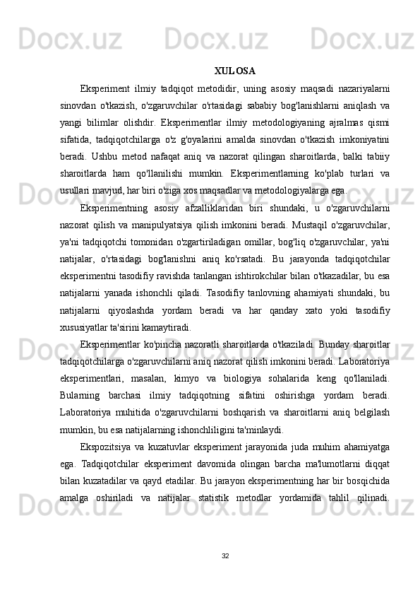 XULOSA
Eksperiment   ilmiy   tadqiqot   metodidir,   uning   asosiy   maqsadi   nazariyalarni
sinovdan   o'tkazish,   o'zgaruvchilar   o'rtasidagi   sababiy   bog'lanishlarni   aniqlash   va
yangi   bilimlar   olishdir.   Eksperimentlar   ilmiy   metodologiyaning   ajralmas   qismi
sifatida,   tadqiqotchilarga   o'z   g'oyalarini   amalda   sinovdan   o'tkazish   imkoniyatini
beradi.   Ushbu   metod   nafaqat   aniq   va   nazorat   qilingan   sharoitlarda,   balki   tabiiy
sharoitlarda   ham   qo'llanilishi   mumkin.   Eksperimentlarning   ko'plab   turlari   va
usullari mavjud, har biri o'ziga xos maqsadlar va metodologiyalarga ega.
Eksperimentning   asosiy   afzalliklaridan   biri   shundaki,   u   o'zgaruvchilarni
nazorat   qilish   va   manipulyatsiya   qilish   imkonini   beradi.   Mustaqil   o'zgaruvchilar,
ya'ni  tadqiqotchi  tomonidan  o'zgartiriladigan   omillar,  bog'liq  o'zgaruvchilar,  ya'ni
natijalar,   o'rtasidagi   bog'lanishni   aniq   ko'rsatadi.   Bu   jarayonda   tadqiqotchilar
eksperimentni tasodifiy ravishda tanlangan ishtirokchilar bilan o'tkazadilar, bu esa
natijalarni   yanada   ishonchli   qiladi.   Tasodifiy   tanlovning   ahamiyati   shundaki,   bu
natijalarni   qiyoslashda   yordam   beradi   va   har   qanday   xato   yoki   tasodifiy
xususiyatlar ta'sirini kamaytiradi.
Eksperimentlar ko'pincha nazoratli sharoitlarda o'tkaziladi. Bunday sharoitlar
tadqiqotchilarga o'zgaruvchilarni aniq nazorat qilish imkonini beradi. Laboratoriya
eksperimentlari,   masalan,   kimyo   va   biologiya   sohalarida   keng   qo'llaniladi.
Bularning   barchasi   ilmiy   tadqiqotning   sifatini   oshirishga   yordam   beradi.
Laboratoriya   muhitida   o'zgaruvchilarni   boshqarish   va   sharoitlarni   aniq   belgilash
mumkin, bu esa natijalarning ishonchliligini ta'minlaydi.
Ekspozitsiya   va   kuzatuvlar   eksperiment   jarayonida   juda   muhim   ahamiyatga
ega.   Tadqiqotchilar   eksperiment   davomida   olingan   barcha   ma'lumotlarni   diqqat
bilan kuzatadilar va qayd etadilar. Bu jarayon eksperimentning har bir bosqichida
amalga   oshiriladi   va   natijalar   statistik   metodlar   yordamida   tahlil   qilinadi.
32 