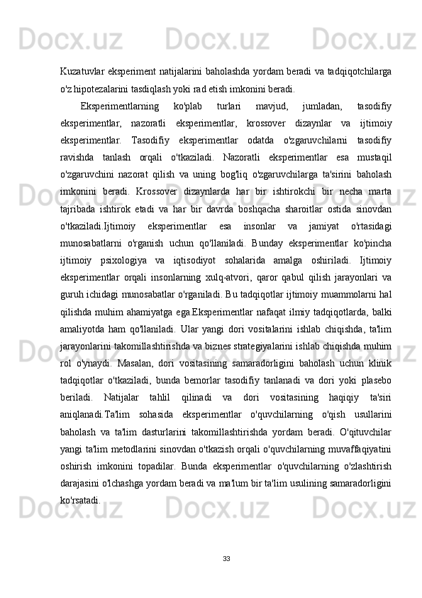 Kuzatuvlar eksperiment natijalarini baholashda yordam beradi va tadqiqotchilarga
o'z hipotezalarini tasdiqlash yoki rad etish imkonini beradi.
Eksperimentlarning   ko'plab   turlari   mavjud,   jumladan,   tasodifiy
eksperimentlar,   nazoratli   eksperimentlar,   krossover   dizaynlar   va   ijtimoiy
eksperimentlar.   Tasodifiy   eksperimentlar   odatda   o'zgaruvchilarni   tasodifiy
ravishda   tanlash   orqali   o'tkaziladi.   Nazoratli   eksperimentlar   esa   mustaqil
o'zgaruvchini   nazorat   qilish   va   uning   bog'liq   o'zgaruvchilarga   ta'sirini   baholash
imkonini   beradi.   Krossover   dizaynlarda   har   bir   ishtirokchi   bir   necha   marta
tajribada   ishtirok   etadi   va   har   bir   davrda   boshqacha   sharoitlar   ostida   sinovdan
o'tkaziladi.Ijtimoiy   eksperimentlar   esa   insonlar   va   jamiyat   o'rtasidagi
munosabatlarni   o'rganish   uchun   qo'llaniladi.   Bunday   eksperimentlar   ko'pincha
ijtimoiy   psixologiya   va   iqtisodiyot   sohalarida   amalga   oshiriladi.   Ijtimoiy
eksperimentlar   orqali   insonlarning   xulq-atvori,   qaror   qabul   qilish   jarayonlari   va
guruh ichidagi munosabatlar o'rganiladi. Bu tadqiqotlar ijtimoiy muammolarni hal
qilishda  muhim   ahamiyatga  ega.Eksperimentlar  nafaqat   ilmiy  tadqiqotlarda,  balki
amaliyotda   ham   qo'llaniladi.   Ular   yangi   dori   vositalarini   ishlab   chiqishda,   ta'lim
jarayonlarini takomillashtirishda va biznes strategiyalarini ishlab chiqishda muhim
rol   o'ynaydi.   Masalan,   dori   vositasining   samaradorligini   baholash   uchun   klinik
tadqiqotlar   o'tkaziladi,   bunda   bemorlar   tasodifiy   tanlanadi   va   dori   yoki   plasebo
beriladi.   Natijalar   tahlil   qilinadi   va   dori   vositasining   haqiqiy   ta'siri
aniqlanadi.Ta'lim   sohasida   eksperimentlar   o'quvchilarning   o'qish   usullarini
baholash   va   ta'lim   dasturlarini   takomillashtirishda   yordam   beradi.   O'qituvchilar
yangi ta'lim metodlarini sinovdan o'tkazish orqali o'quvchilarning muvaffaqiyatini
oshirish   imkonini   topadilar.   Bunda   eksperimentlar   o'quvchilarning   o'zlashtirish
darajasini o'lchashga yordam beradi va ma'lum bir ta'lim usulining samaradorligini
ko'rsatadi.
33 