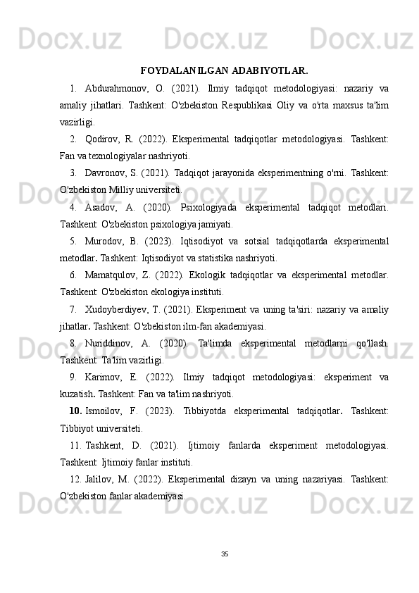 FOYDALANILGAN ADABIYOTLAR.
1. Abdurahmonov,   O.   (2021).   Ilmiy   tadqiqot   metodologiyasi:   nazariy   va
amaliy   jihatlari .   Tashkent:   O'zbekiston   Respublikasi   Oliy   va   o'rta   maxsus   ta'lim
vazirligi.
2. Qodirov,   R.   (2022).   Eksperimental   tadqiqotlar   metodologiyasi .   Tashkent:
Fan va texnologiyalar nashriyoti.
3. Davronov, S. (2021).   Tadqiqot  jarayonida eksperimentning o'rni . Tashkent:
O'zbekiston Milliy universiteti.
4. Asadov,   A.   (2020).   Psixologiyada   eksperimental   tadqiqot   metodlari .
Tashkent: O'zbekiston psixologiya jamiyati.
5. Murodov,   B.   (2023).   Iqtisodiyot   va   sotsial   tadqiqotlarda   eksperimental
metodlar .  Tashkent: Iqtisodiyot va statistika nashriyoti.
6. Mamatqulov,   Z.   (2022).   Ekologik   tadqiqotlar   va   eksperimental   metodlar .
Tashkent: O'zbekiston ekologiya instituti.
7. Xudoyberdiyev,   T.   (2021).   Eksperiment   va   uning   ta'siri:   nazariy   va   amaliy
jihatlar .  Tashkent: O'zbekiston ilm-fan akademiyasi.
8. Nuriddinov,   A.   (2020).   Ta'limda   eksperimental   metodlarni   qo'llash .
Tashkent: Ta'lim vazirligi.
9. Karimov,   E.   (2022).   Ilmiy   tadqiqot   metodologiyasi:   eksperiment   va
kuzatish .  Tashkent: Fan va ta'lim nashriyoti.
10. Ismoilov,   F.   (2023).   Tibbiyotda   eksperimental   tadqiqotlar .   Tashkent:
Tibbiyot universiteti.
11. Tashkent,   D.   (2021).   Ijtimoiy   fanlarda   eksperiment   metodologiyasi .
Tashkent: Ijtimoiy fanlar instituti.
12. Jalilov,   M.   (2022).   Eksperimental   dizayn   va   uning   nazariyasi .   Tashkent:
O'zbekiston fanlar akademiyasi.
35 