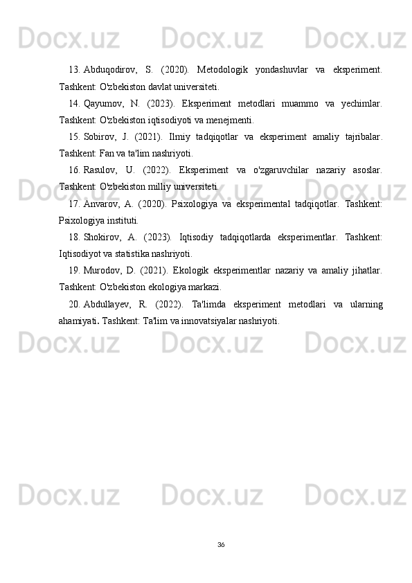 13. Abduqodirov,   S.   (2020).   Metodologik   yondashuvlar   va   eksperiment .
Tashkent: O'zbekiston davlat universiteti.
14. Qayumov,   N.   (2023).   Eksperiment   metodlari   muammo   va   yechimlar .
Tashkent: O'zbekiston iqtisodiyoti va menejmenti.
15. Sobirov,   J.   (2021).   Ilmiy   tadqiqotlar   va   eksperiment   amaliy   tajribalar .
Tashkent: Fan va ta'lim nashriyoti.
16. Rasulov,   U.   (2022).   Eksperiment   va   o'zgaruvchilar   nazariy   asoslar .
Tashkent: O'zbekiston milliy universiteti.
17. Anvarov,   A.   (2020).   Psixologiya   va   eksperimental   tadqiqotlar .   Tashkent:
Psixologiya instituti.
18. Shokirov,   A.   (2023).   Iqtisodiy   tadqiqotlarda   eksperimentlar .   Tashkent:
Iqtisodiyot va statistika nashriyoti.
19. Murodov,   D.   (2021).   Ekologik   eksperimentlar   nazariy   va   amaliy   jihatlar .
Tashkent: O'zbekiston ekologiya markazi.
20. Abdullayev,   R.   (2022).   Ta'limda   eksperiment   metodlari   va   ularning
ahamiyati .   Tashkent: Ta'lim va innovatsiyalar nashriyoti.
36 