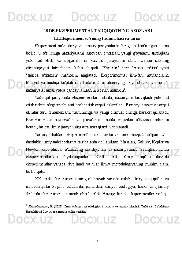 I.BOB.EKSPERIMENTAL TADQIQOTNING ASOSLARI
1.1.Eksperiment so'zining tushunchasi va tarixi.
Eksperiment   so'zi   ilmiy   va   amaliy   jarayonlarda   keng   qo'llaniladigan   atama
bo'lib,   u   o'z   ichiga   nazariyalarni   sinovdan   o'tkazish,   yangi   g'oyalarni   tasdiqlash
yoki   rad   etish,   va   o'zgarishlarni   kuzatish   jarayonini   oladi.   Ushbu   so'zning
etimologiyasi   latinchadan   kelib   chiqadi.   "Experiri"   so'zi   "sinab   ko'rish"   yoki
"tajriba   o'tkazish"   ma'nosini   anglatadi.   Eksperimentlar   ilm-fan,   muhandislik,
tibbiyot   va   boshqa   ko'plab   sohalarda   muhim   ahamiyatga   ega,   chunki   ular   orqali
nazariyalar amaliyotda qanday ishlashini ko'rish mumkin 2
.
Tadqiqot   jarayonida   eksperimentlar,   odatda,   nazariyani   tasdiqlash   yoki   rad
etish uchun o'zgaruvchilarni boshqarish orqali o'tkaziladi. Bunday jarayonlar orqali
olimlar turli fenomenlarni tushunishga va yangi bilimlar olishga harakat qilishadi.
Eksperimentlar   nazariyalar   va   g'oyalarni   amalda   sinovdan   o'tkazish   imkonini
beradi, bu esa ilmiy jarayonning ajralmas qismi hisoblanadi.
Tarixiy   jihatdan,   eksperimentlar   o'rta   asrlardan   beri   mavjud   bo'lgan.   Ular
dastlabki ilmiy tadqiqotlar va tajribalarda qo'llanilgan. Masalan, Galiley, Kepler va
Newton   kabi   olimlar   o'zlarining   kashfiyotlari   va   nazariyalarini   tasdiqlash   uchun
eksperimentlardan   foydalanganlar.   XVII   asrda   ilmiy   inqilob   davrida
eksperimentlar   yanada   rivojlandi   va   ular   ilmiy   metodologiyaning   muhim   qismi
bo'lib qoldi.
XX   asrda   eksperimentlarning   ahamiyati   yanada   oshdi.   Ilmiy   tadqiqotlar   va
innovatsiyalar   ko'plab   sohalarda,   jumladan,   kimyo,   biologiya,   fizika   va   ijtimoiy
fanlarda   eksperimentlar   orqali   olib   borildi.   Hozirgi   kunda   eksperimentlar   nafaqat
2
  Abdurahmonov,   O.   (2021).   Ilmiy   tadqiqot   metodologiyasi:   nazariy   va   amaliy   jihatlari .   Tashkent:   O'zbekiston
Respublikasi Oliy va o'rta maxsus ta'lim vazirligi.
4 