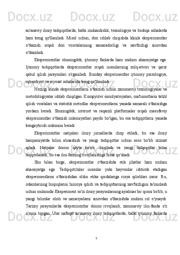 an'anaviy ilmiy tadqiqotlarda, balki muhandislik, texnologiya va boshqa sohalarda
ham   keng   qo'llaniladi.   Misol   uchun,   dori   ishlab   chiqishda   klinik   eksperimentlar
o'tkazish   orqali   dori   vositalarining   samaradorligi   va   xavfsizligi   sinovdan
o'tkaziladi.
Eksperimentlar   shuningdek,   ijtimoiy   fanlarda   ham   muhim   ahamiyatga   ega.
Ijtimoiy   tadqiqotlarda   eksperimentlar   orqali   insonlarning   xulq-atvori   va   qaror
qabul   qilish   jarayonlari   o'rganiladi.   Bunday   eksperimentlar   ijtimoiy   psixologiya,
iqtisodiyot va siyosat sohalarida keng qo'llaniladi.
Hozirgi kunda eksperimentlarni o'tkazish uchun zamonaviy texnologiyalar va
metodologiyalar ishlab chiqilgan. Kompyuter simulyatsiyalari, ma'lumotlarni tahlil
qilish vositalari va statistik metodlar eksperimentlarni yanada samarali o'tkazishga
yordam   beradi.   Shuningdek,   internet   va   raqamli   platformalar   orqali   masofaviy
eksperimentlar o'tkazish imkoniyatlari  paydo bo'lgan, bu esa tadqiqotlarni yanada
kengaytirish imkonini beradi.
Eksperimentlar   natijalari   ilmiy   jurnallarda   chop   etiladi,   bu   esa   ilmiy
hamjamiyatda   bilim   almashish   va   yangi   tadqiqotlar   uchun   asos   bo'lib   xizmat
qiladi.   Natijalar   doimo   qayta   ko'rib   chiqiladi   va   yangi   tadqiqotlar   bilan
taqqoslanadi, bu esa ilm-fanning rivojlanishiga hissa qo'shadi.
Shu   bilan   birga,   eksperimentlar   o'tkazishda   etik   jihatlar   ham   muhim
ahamiyatga   ega.   Tadqiqotchilar   insonlar   yoki   hayvonlar   ishtirok   etadigan
eksperimentlarni   o'tkazishdan   oldin   etika   qoidalariga   rioya   qilishlari   zarur.   Bu,
odamlarning huquqlarini himoya qilish va tadqiqotlarning xavfsizligini ta'minlash
uchun muhimdir.Eksperiment so'zi ilmiy jarayonlarning ajralmas bir qismi bo'lib, u
yangi   bilimlar   olish   va   nazariyalarni   sinovdan   o'tkazishda   muhim   rol   o'ynaydi.
Tarixiy   jarayonlarda   eksperimentlar   doimo   rivojlanib,   zamonaviy   ilm-fanda   o'z
o'rnini   topgan.   Ular   nafaqat   an'anaviy   ilmiy   tadqiqotlarda,   balki   ijtimoiy   fanlarda
5 