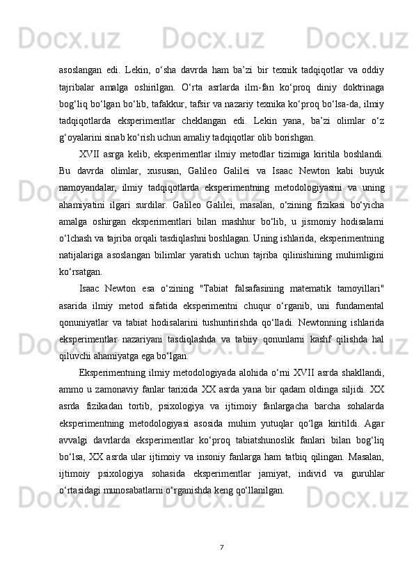 asoslangan   edi.   Lekin,   o‘sha   davrda   ham   ba’zi   bir   texnik   tadqiqotlar   va   oddiy
tajribalar   amalga   oshirilgan.   O‘rta   asrlarda   ilm-fan   ko‘proq   diniy   doktrinaga
bog‘liq bo‘lgan bo‘lib, tafakkur, tafsir va nazariy texnika ko‘proq bo‘lsa-da, ilmiy
tadqiqotlarda   eksperimentlar   cheklangan   edi.   Lekin   yana,   ba’zi   olimlar   o‘z
g‘oyalarini sinab ko‘rish uchun amaliy tadqiqotlar olib borishgan.
XVII   asrga   kelib,   eksperimentlar   ilmiy   metodlar   tizimiga   kiritila   boshlandi.
Bu   davrda   olimlar,   xususan,   Galileo   Galilei   va   Isaac   Newton   kabi   buyuk
namoyandalar,   ilmiy   tadqiqotlarda   eksperimentning   metodologiyasini   va   uning
ahamiyatini   ilgari   surdilar.   Galileo   Galilei,   masalan,   o‘zining   fizikasi   bo‘yicha
amalga   oshirgan   eksperimentlari   bilan   mashhur   bo‘lib,   u   jismoniy   hodisalarni
o‘lchash va tajriba orqali tasdiqlashni boshlagan. Uning ishlarida, eksperimentning
natijalariga   asoslangan   bilimlar   yaratish   uchun   tajriba   qilinishining   muhimligini
ko‘rsatgan.
Isaac   Newton   esa   o‘zining   "Tabiat   falsafasining   matematik   tamoyillari"
asarida   ilmiy   metod   sifatida   eksperimentni   chuqur   o‘rganib,   uni   fundamental
qonuniyatlar   va   tabiat   hodisalarini   tushuntirishda   qo‘lladi.   Newtonning   ishlarida
eksperimentlar   nazariyani   tasdiqlashda   va   tabiiy   qonunlarni   kashf   qilishda   hal
qiluvchi ahamiyatga ega bo‘lgan.
Eksperimentning   ilmiy  metodologiyada   alohida  o‘rni   XVII   asrda   shakllandi,
ammo   u   zamonaviy   fanlar   tarixida   XX   asrda   yana   bir   qadam   oldinga   siljidi.   XX
asrda   fizikadan   tortib,   psixologiya   va   ijtimoiy   fanlargacha   barcha   sohalarda
eksperimentning   metodologiyasi   asosida   muhim   yutuqlar   qo‘lga   kiritildi.   Agar
avvalgi   davrlarda   eksperimentlar   ko‘proq   tabiatshunoslik   fanlari   bilan   bog‘liq
bo‘lsa,   XX   asrda   ular   ijtimoiy   va   insoniy   fanlarga   ham   tatbiq   qilingan.   Masalan,
ijtimoiy   psixologiya   sohasida   eksperimentlar   jamiyat,   individ   va   guruhlar
o‘rtasidagi munosabatlarni o‘rganishda keng qo‘llanilgan.
7 
