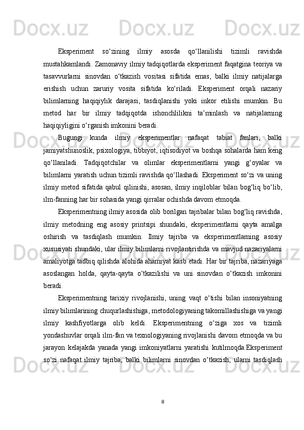 Eksperiment   so‘zining   ilmiy   asosda   qo‘llanilishi   tizimli   ravishda
mustahkamlandi. Zamonaviy ilmiy tadqiqotlarda eksperiment faqatgina teoriya va
tasavvurlarni   sinovdan   o‘tkazish   vositasi   sifatida   emas,   balki   ilmiy   natijalarga
erishish   uchun   zaruriy   vosita   sifatida   ko‘riladi.   Eksperiment   orqali   nazariy
bilimlarning   haqiqiylik   darajasi,   tasdiqlanishi   yoki   inkor   etilishi   mumkin.   Bu
metod   har   bir   ilmiy   tadqiqotda   ishonchlilikni   ta’minlash   va   natijalarning
haqiqiyligini o‘rganish imkonini beradi.
Bugungi   kunda   ilmiy   eksperimentlar   nafaqat   tabiat   fanlari,   balki
jamiyatshunoslik, psixologiya, tibbiyot, iqtisodiyot va boshqa sohalarda ham keng
qo‘llaniladi.   Tadqiqotchilar   va   olimlar   eksperimentlarni   yangi   g‘oyalar   va
bilimlarni yaratish uchun tizimli ravishda qo‘llashadi. Eksperiment so‘zi va uning
ilmiy   metod   sifatida   qabul   qilinishi,   asosan,   ilmiy   inqiloblar   bilan   bog‘liq   bo‘lib,
ilm-fanning har bir sohasida yangi qirralar ochishda davom etmoqda.
Eksperimentning ilmiy asosida olib borilgan tajribalar bilan bog‘liq ravishda,
ilmiy   metodning   eng   asosiy   printsipi   shundaki,   eksperimentlarni   qayta   amalga
oshirish   va   tasdiqlash   mumkin.   Ilmiy   tajriba   va   eksperimentlarning   asosiy
xususiyati shundaki, ular ilmiy bilimlarni rivojlantirishda va mavjud nazariyalarni
amaliyotga tadbiq qilishda alohida ahamiyat kasb etadi. Har bir tajriba, nazariyaga
asoslangan   holda,   qayta-qayta   o‘tkazilishi   va   uni   sinovdan   o‘tkazish   imkonini
beradi.
Eksperimentning   tarixiy   rivojlanishi,   uning   vaqt   o‘tishi   bilan   insoniyatning
ilmiy bilimlarining chuqurlashishiga, metodologiyaning takomillashishiga va yangi
ilmiy   kashfiyotlarga   olib   keldi.   Eksperimentning   o‘ziga   xos   va   tizimli
yondashuvlar orqali ilm-fan va texnologiyaning rivojlanishi davom etmoqda va bu
jarayon   kelajakda   yanada   yangi   imkoniyatlarni   yaratishi   kutilmoqda.Eksperiment
so‘zi   nafaqat   ilmiy   tajriba,   balki   bilimlarni   sinovdan   o‘tkazish,   ularni   tasdiqlash
8 